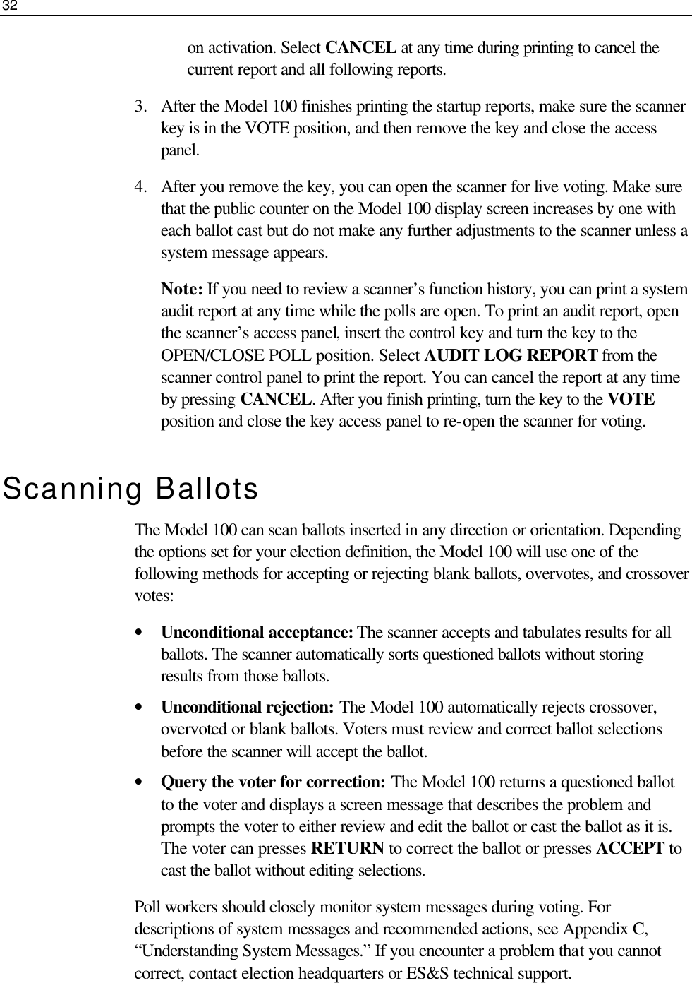 32  on activation. Select CANCEL at any time during printing to cancel the current report and all following reports.  3.  After the Model 100 finishes printing the startup reports, make sure the scanner key is in the VOTE position, and then remove the key and close the access panel. 4.  After you remove the key, you can open the scanner for live voting. Make sure that the public counter on the Model 100 display screen increases by one with each ballot cast but do not make any further adjustments to the scanner unless a system message appears.  Note: If you need to review a scanner’s function history, you can print a system audit report at any time while the polls are open. To print an audit report, open the scanner’s access panel, insert the control key and turn the key to the OPEN/CLOSE POLL position. Select AUDIT LOG REPORT from the scanner control panel to print the report. You can cancel the report at any time by pressing CANCEL. After you finish printing, turn the key to the VOTE position and close the key access panel to re-open the scanner for voting. Scanning Ballots The Model 100 can scan ballots inserted in any direction or orientation. Depending the options set for your election definition, the Model 100 will use one of the following methods for accepting or rejecting blank ballots, overvotes, and crossover votes: • Unconditional acceptance: The scanner accepts and tabulates results for all ballots. The scanner automatically sorts questioned ballots without storing results from those ballots.  • Unconditional rejection: The Model 100 automatically rejects crossover, overvoted or blank ballots. Voters must review and correct ballot selections before the scanner will accept the ballot. • Query the voter for correction: The Model 100 returns a questioned ballot to the voter and displays a screen message that describes the problem and prompts the voter to either review and edit the ballot or cast the ballot as it is. The voter can presses RETURN to correct the ballot or presses ACCEPT to cast the ballot without editing selections. Poll workers should closely monitor system messages during voting. For descriptions of system messages and recommended actions, see Appendix C, “Understanding System Messages.” If you encounter a problem that you cannot correct, contact election headquarters or ES&amp;S technical support. 