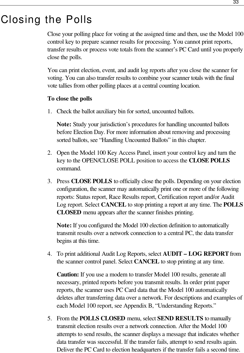     33  Closing the Polls Close your polling place for voting at the assigned time and then, use the Model 100 control key to prepare scanner results for processing. You cannot print reports, transfer results or process vote totals from the scanner’s PC Card until you properly close the polls. You can print election, event, and audit log reports after you close the scanner for voting. You can also transfer results to combine your scanner totals with the final vote tallies from other polling places at a central counting location. To close the polls 1.  Check the ballot auxiliary bin for sorted, uncounted ballots. Note: Study your jurisdiction’s procedures for handling uncounted ballots before Election Day. For more information about removing and processing sorted ballots, see “Handling Uncounted Ballots” in this chapter. 2.  Open the Model 100 Key Access Panel, insert your control key and turn the key to the OPEN/CLOSE POLL position to access the CLOSE POLLS command. 3.  Press CLOSE POLLS to officially close the polls. Depending on your election configuration, the scanner may automatically print one or more of the following reports: Status report, Race Results report, Certification report and/or Audit Log report. Select CANCEL to stop printing a report at any time. The POLLS CLOSED menu appears after the scanner finishes printing. Note: If you configured the Model 100 election definition to automatically transmit results over a network connection to a central PC, the data transfer begins at this time. 4.  To print additional Audit Log Reports, select AUDIT – LOG REPORT from the scanner control panel. Select CANCEL to stop printing at any time.  Caution: If you use a modem to transfer Model 100 results, generate all necessary, printed reports before you transmit results. In order print paper reports, the scanner uses PC Card data that the Model 100 automatically deletes after transferring data over a network. For descriptions and examples of each Model 100 report, see Appendix B, “Understanding Reports.” 5.  From the POLLS CLOSED menu, select SEND RESULTS to manually transmit election results over a network connection. After the Model 100 attempts to send results, the scanner displays a message that indicates whether data transfer was successful. If the transfer fails, attempt to send results again. Deliver the PC Card to election headquarters if the transfer fails a second time. 