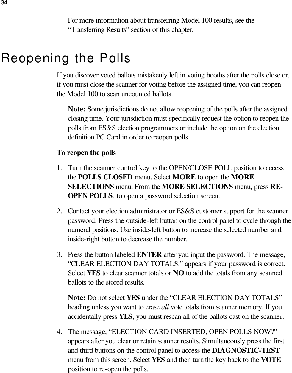 34  For more information about transferring Model 100 results, see the “Transferring Results” section of this chapter. Reopening the Polls If you discover voted ballots mistakenly left in voting booths after the polls close or, if you must close the scanner for voting before the assigned time, you can reopen the Model 100 to scan uncounted ballots. Note: Some jurisdictions do not allow reopening of the polls after the assigned closing time. Your jurisdiction must specifically request the option to reopen the polls from ES&amp;S election programmers or include the option on the election definition PC Card in order to reopen polls. To reopen the polls 1.  Turn the scanner control key to the OPEN/CLOSE POLL position to access the POLLS CLOSED menu. Select MORE to open the MORE SELECTIONS menu. From the MORE SELECTIONS menu, press RE-OPEN POLLS, to open a password selection screen. 2.  Contact your election administrator or ES&amp;S customer support for the scanner password. Press the outside-left button on the control panel to cycle through the numeral positions. Use inside-left button to increase the selected number and inside-right button to decrease the number. 3.  Press the button labeled ENTER after you input the password. The message, “CLEAR ELECTION DAY TOTALS,” appears if your password is correct. Select YES to clear scanner totals or NO to add the totals from any scanned ballots to the stored results.  Note: Do not select YES under the “CLEAR ELECTION DAY TOTALS” heading unless you want to erase all vote totals from scanner memory. If you accidentally press YES, you must rescan all of the ballots cast on the scanner. 4.  The message, “ELECTION CARD INSERTED, OPEN POLLS NOW?” appears after you clear or retain scanner results. Simultaneously press the first and third buttons on the control panel to access the DIAGNOSTIC-TEST menu from this screen. Select YES and then turn the key back to the VOTE position to re-open the polls.    