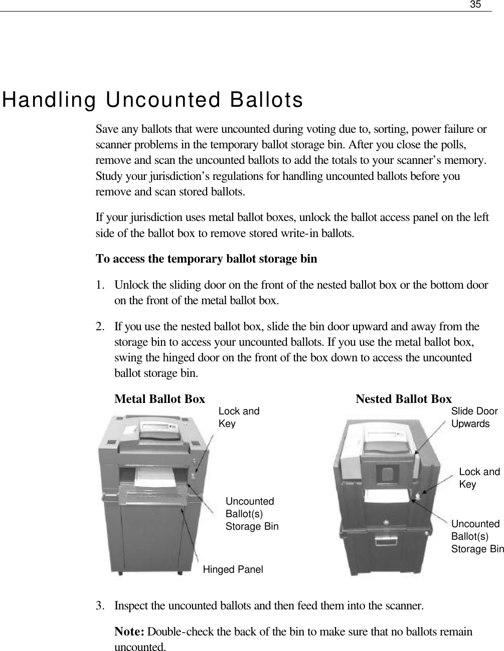     35   Lock and Key Uncounted Ballot(s) Storage Bin Hinged Panel  Slide Door Upwards Lock and Key Uncounted Ballot(s) Storage Bin   Handling Uncounted Ballots Save any ballots that were uncounted during voting due to, sorting, power failure or scanner problems in the temporary ballot storage bin. After you close the polls, remove and scan the uncounted ballots to add the totals to your scanner’s memory. Study your jurisdiction’s regulations for handling uncounted ballots before you remove and scan stored ballots. If your jurisdiction uses metal ballot boxes, unlock the ballot access panel on the left side of the ballot box to remove stored write-in ballots.  To access the temporary ballot storage bin 1.  Unlock the sliding door on the front of the nested ballot box or the bottom door on the front of the metal ballot box. 2.  If you use the nested ballot box, slide the bin door upward and away from the storage bin to access your uncounted ballots. If you use the metal ballot box, swing the hinged door on the front of the box down to access the uncounted ballot storage bin.  Metal Ballot Box                                 Nested Ballot Box        3.  Inspect the uncounted ballots and then feed them into the scanner. Note: Double-check the back of the bin to make sure that no ballots remain uncounted.    