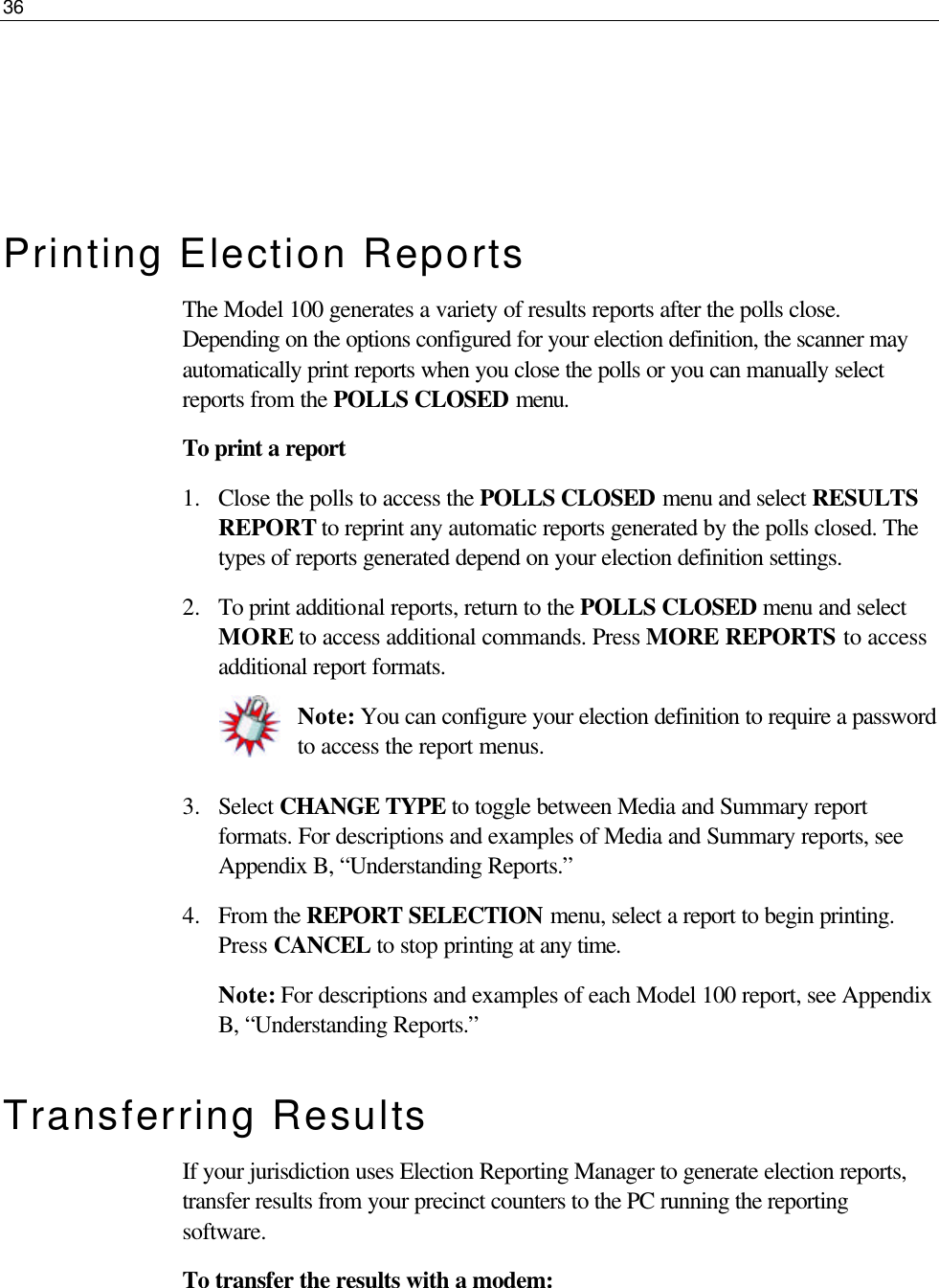 36     Printing Election Reports The Model 100 generates a variety of results reports after the polls close. Depending on the options configured for your election definition, the scanner may automatically print reports when you close the polls or you can manually select reports from the POLLS CLOSED menu. To print a report 1.  Close the polls to access the POLLS CLOSED menu and select RESULTS REPORT to reprint any automatic reports generated by the polls closed. The types of reports generated depend on your election definition settings. 2.  To print additional reports, return to the POLLS CLOSED menu and select MORE to access additional commands. Press MORE REPORTS to access additional report formats. Note: You can configure your election definition to require a password to access the report menus.  3.  Select CHANGE TYPE to toggle between Media and Summary report formats. For descriptions and examples of Media and Summary reports, see Appendix B, “Understanding Reports.” 4.  From the REPORT SELECTION menu, select a report to begin printing. Press CANCEL to stop printing at any time.  Note: For descriptions and examples of each Model 100 report, see Appendix B, “Understanding Reports.” Transferring Results If your jurisdiction uses Election Reporting Manager to generate election reports, transfer results from your precinct counters to the PC running the reporting software.  To transfer the results with a modem: 