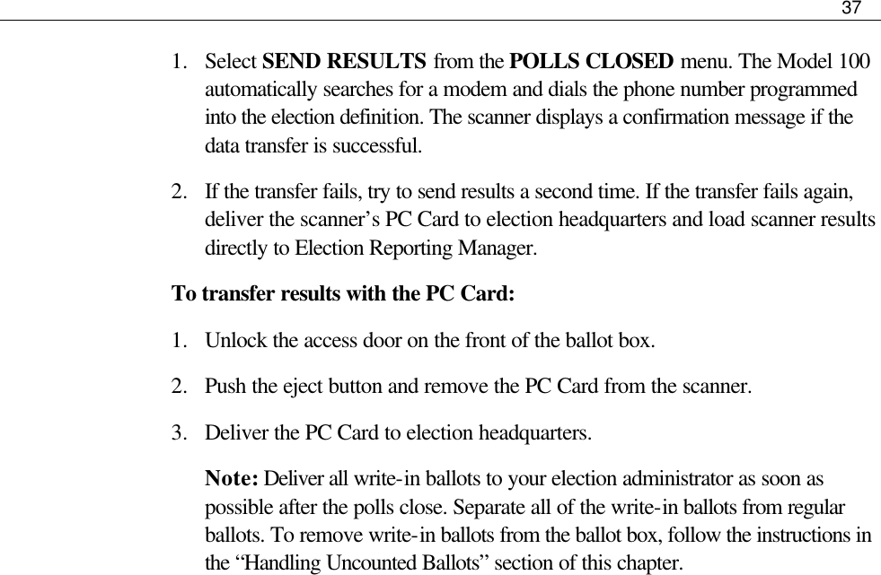     37  1.  Select SEND RESULTS from the POLLS CLOSED menu. The Model 100 automatically searches for a modem and dials the phone number programmed into the election definition. The scanner displays a confirmation message if the data transfer is successful. 2.  If the transfer fails, try to send results a second time. If the transfer fails again, deliver the scanner’s PC Card to election headquarters and load scanner results directly to Election Reporting Manager. To transfer results with the PC Card: 1.  Unlock the access door on the front of the ballot box. 2.  Push the eject button and remove the PC Card from the scanner.  3.  Deliver the PC Card to election headquarters. Note: Deliver all write-in ballots to your election administrator as soon as possible after the polls close. Separate all of the write-in ballots from regular ballots. To remove write-in ballots from the ballot box, follow the instructions in the “Handling Uncounted Ballots” section of this chapter.                