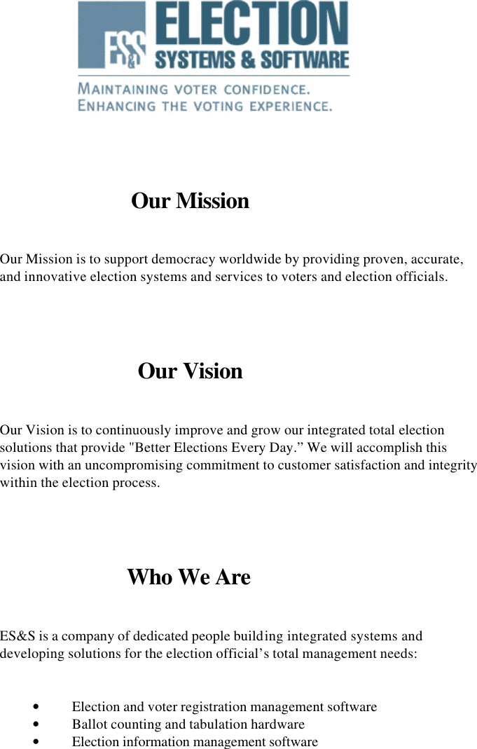        Our Mission  Our Mission is to support democracy worldwide by providing proven, accurate, and innovative election systems and services to voters and election officials.   Our Vision  Our Vision is to continuously improve and grow our integrated total election solutions that provide &quot;Better Elections Every Day.” We will accomplish this vision with an uncompromising commitment to customer satisfaction and integrity within the election process.   Who We Are  ES&amp;S is a company of dedicated people building integrated systems and developing solutions for the election official’s total management needs:  • Election and voter registration management software • Ballot counting and tabulation hardware • Election information management software                