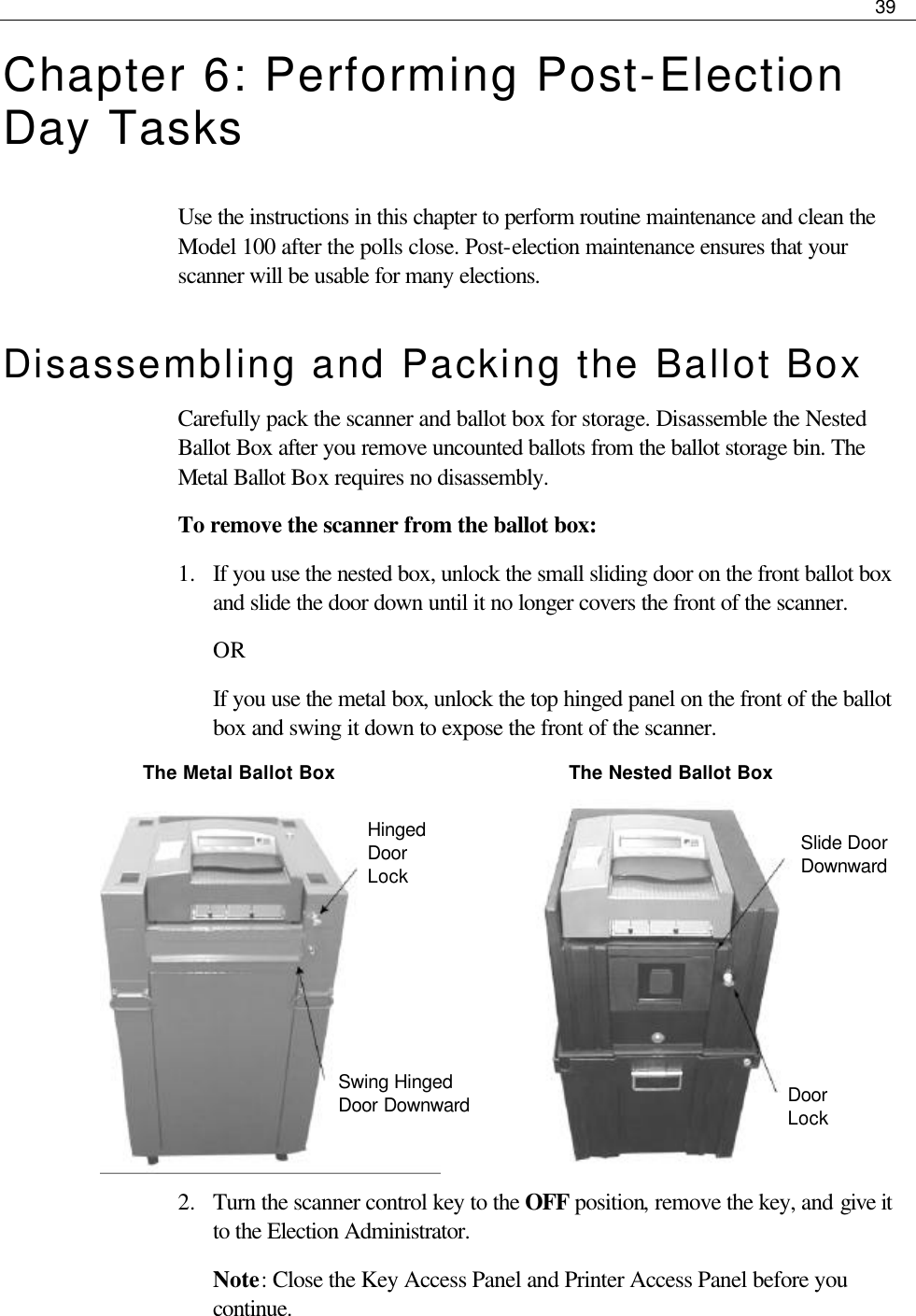     39  Chapter 6: Performing Post-Election Day Tasks Use the instructions in this chapter to perform routine maintenance and clean the Model 100 after the polls close. Post-election maintenance ensures that your scanner will be usable for many elections.  Disassembling and Packing the Ballot Box Carefully pack the scanner and ballot box for storage. Disassemble the Nested Ballot Box after you remove uncounted ballots from the ballot storage bin. The Metal Ballot Box requires no disassembly.  To remove the scanner from the ballot box: 1.  If you use the nested box, unlock the small sliding door on the front ballot box and slide the door down until it no longer covers the front of the scanner.  OR If you use the metal box, unlock the top hinged panel on the front of the ballot box and swing it down to expose the front of the scanner.   The Metal Ballot Box                The Nested Ballot Box            2.  Turn the scanner control key to the OFF position, remove the key, and give it to the Election Administrator. Note: Close the Key Access Panel and Printer Access Panel before you continue.   Hinged Door Lock Swing Hinged Door Downward  Slide Door Downward Door Lock 