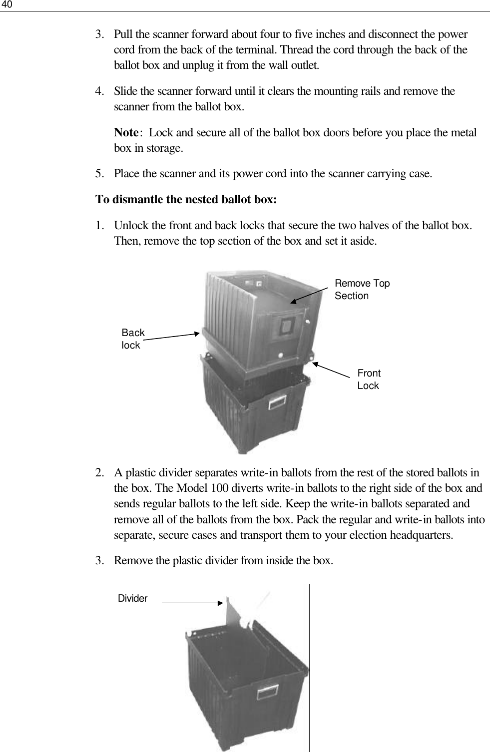 40  3.  Pull the scanner forward about four to five inches and disconnect the power cord from the back of the terminal. Thread the cord through the back of the ballot box and unplug it from the wall outlet. 4.  Slide the scanner forward until it clears the mounting rails and remove the scanner from the ballot box. Note:  Lock and secure all of the ballot box doors before you place the metal box in storage. 5.  Place the scanner and its power cord into the scanner carrying case.  To dismantle the nested ballot box: 1.  Unlock the front and back locks that secure the two halves of the ballot box. Then, remove the top section of the box and set it aside.          2.  A plastic divider separates write-in ballots from the rest of the stored ballots in the box. The Model 100 diverts write-in ballots to the right side of the box and sends regular ballots to the left side. Keep the write-in ballots separated and remove all of the ballots from the box. Pack the regular and write-in ballots into separate, secure cases and transport them to your election headquarters. 3.  Remove the plastic divider from inside the box.       Remove Top Section Front Lock  Divider Back lock 