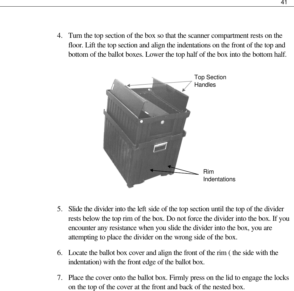     41   4.  Turn the top section of the box so that the scanner compartment rests on the floor. Lift the top section and align the indentations on the front of the top and bottom of the ballot boxes. Lower the top half of the box into the bottom half.                                      5.  Slide the divider into the left side of the top section until the top of the divider rests below the top rim of the box. Do not force the divider into the box. If you encounter any resistance when you slide the divider into the box, you are attempting to place the divider on the wrong side of the box.  6.  Locate the ballot box cover and align the front of the rim ( the side with the indentation) with the front edge of the ballot box. 7.  Place the cover onto the ballot box. Firmly press on the lid to engage the locks on the top of the cover at the front and back of the nested box.  Top Section Handles Rim Indentations 