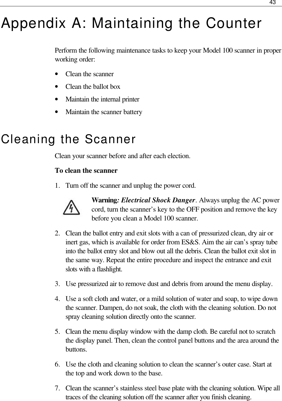     43  Appendix A: Maintaining the Counter Perform the following maintenance tasks to keep your Model 100 scanner in proper working order: • Clean the scanner • Clean the ballot box • Maintain the internal printer • Maintain the scanner battery Cleaning the Scanner Clean your scanner before and after each election.  To clean the scanner 1.  Turn off the scanner and unplug the power cord. Warning: Electrical Shock Danger. Always unplug the AC power cord, turn the scanner’s key to the OFF position and remove the key before you clean a Model 100 scanner. 2.  Clean the ballot entry and exit slots with a can of pressurized clean, dry air or inert gas, which is available for order from ES&amp;S. Aim the air can’s spray tube into the ballot entry slot and blow out all the debris. Clean the ballot exit slot in the same way. Repeat the entire procedure and inspect the entrance and exit slots with a flashlight. 3.  Use pressurized air to remove dust and debris from around the menu display. 4.  Use a soft cloth and water, or a mild solution of water and soap, to wipe down the scanner. Dampen, do not soak, the cloth with the cleaning solution. Do not spray cleaning solution directly onto the scanner.  5.  Clean the menu display window with the damp cloth. Be careful not to scratch the display panel. Then, clean the control panel buttons and the area around the buttons. 6.  Use the cloth and cleaning solution to clean the scanner’s outer case. Start at the top and work down to the base.  7.  Clean the scanner’s stainless steel base plate with the cleaning solution. Wipe all traces of the cleaning solution off the scanner after you finish cleaning.  