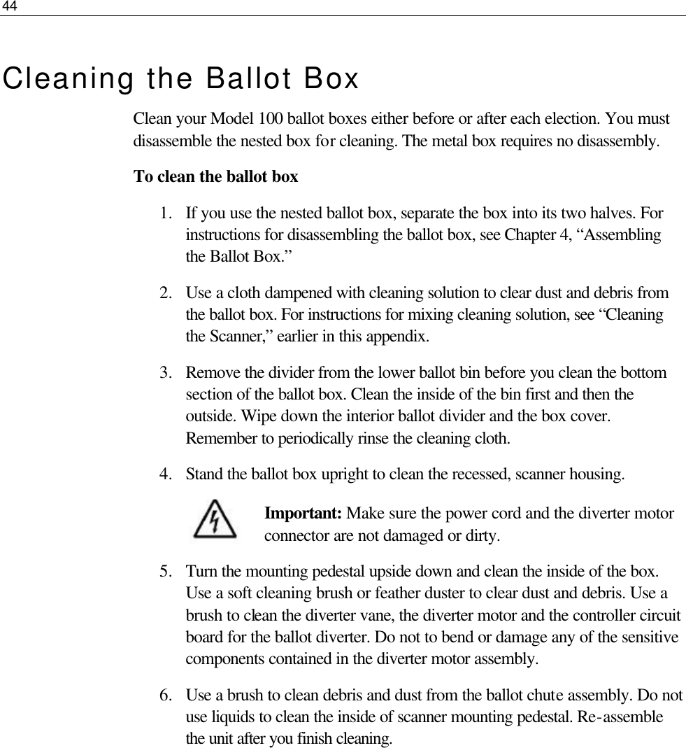 44  Cleaning the Ballot Box Clean your Model 100 ballot boxes either before or after each election. You must disassemble the nested box for cleaning. The metal box requires no disassembly.  To clean the ballot box 1.  If you use the nested ballot box, separate the box into its two halves. For instructions for disassembling the ballot box, see Chapter 4, “Assembling the Ballot Box.” 2.  Use a cloth dampened with cleaning solution to clear dust and debris from the ballot box. For instructions for mixing cleaning solution, see “Cleaning the Scanner,” earlier in this appendix.  3.  Remove the divider from the lower ballot bin before you clean the bottom section of the ballot box. Clean the inside of the bin first and then the outside. Wipe down the interior ballot divider and the box cover. Remember to periodically rinse the cleaning cloth. 4.  Stand the ballot box upright to clean the recessed, scanner housing.  Important: Make sure the power cord and the diverter motor connector are not damaged or dirty. 5.  Turn the mounting pedestal upside down and clean the inside of the box. Use a soft cleaning brush or feather duster to clear dust and debris. Use a brush to clean the diverter vane, the diverter motor and the controller circuit board for the ballot diverter. Do not to bend or damage any of the sensitive components contained in the diverter motor assembly. 6.  Use a brush to clean debris and dust from the ballot chute assembly. Do not use liquids to clean the inside of scanner mounting pedestal. Re-assemble the unit after you finish cleaning.       