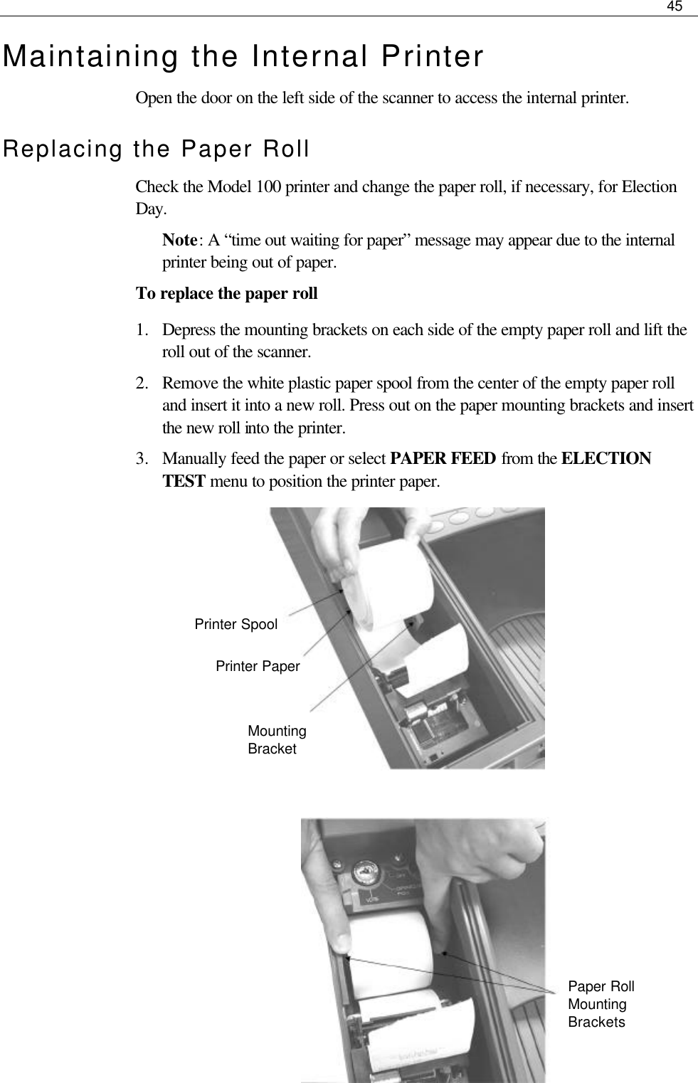     45  Maintaining the Internal Printer Open the door on the left side of the scanner to access the internal printer. Replacing the Paper Roll Check the Model 100 printer and change the paper roll, if necessary, for Election Day. Note: A “time out waiting for paper” message may appear due to the internal printer being out of paper. To replace the paper roll 1.  Depress the mounting brackets on each side of the empty paper roll and lift the roll out of the scanner.  2.  Remove the white plastic paper spool from the center of the empty paper roll and insert it into a new roll. Press out on the paper mounting brackets and insert the new roll into the printer. 3.  Manually feed the paper or select PAPER FEED from the ELECTION TEST menu to position the printer paper.                  Paper Roll Mounting Brackets  Mounting Bracket Printer Paper Printer Spool 