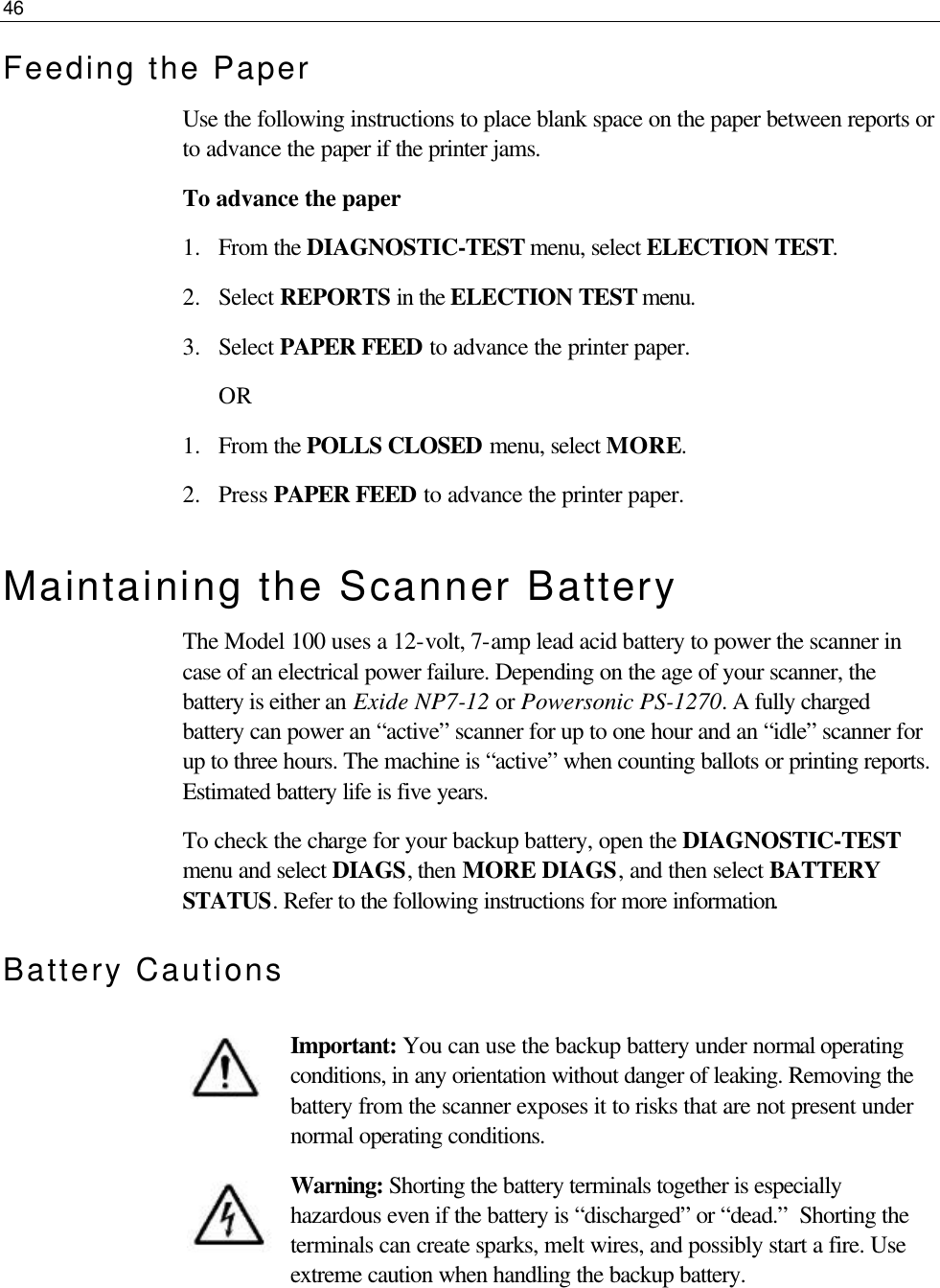 46  Feeding the Paper Use the following instructions to place blank space on the paper between reports or to advance the paper if the printer jams. To advance the paper 1.  From the DIAGNOSTIC-TEST menu, select ELECTION TEST.  2.  Select REPORTS in the ELECTION TEST menu. 3.  Select PAPER FEED to advance the printer paper. OR 1.  From the POLLS CLOSED menu, select MORE.  2.  Press PAPER FEED to advance the printer paper.  Maintaining the Scanner Battery The Model 100 uses a 12-volt, 7-amp lead acid battery to power the scanner in case of an electrical power failure. Depending on the age of your scanner, the battery is either an Exide NP7-12 or Powersonic PS-1270. A fully charged battery can power an “active” scanner for up to one hour and an “idle” scanner for up to three hours. The machine is “active” when counting ballots or printing reports. Estimated battery life is five years. To check the charge for your backup battery, open the DIAGNOSTIC-TEST menu and select DIAGS, then MORE DIAGS, and then select BATTERY STATUS. Refer to the following instructions for more information. Battery Cautions  Important: You can use the backup battery under normal operating conditions, in any orientation without danger of leaking. Removing the battery from the scanner exposes it to risks that are not present under normal operating conditions.  Warning: Shorting the battery terminals together is especially hazardous even if the battery is “discharged” or “dead.”  Shorting the terminals can create sparks, melt wires, and possibly start a fire. Use extreme caution when handling the backup battery.  