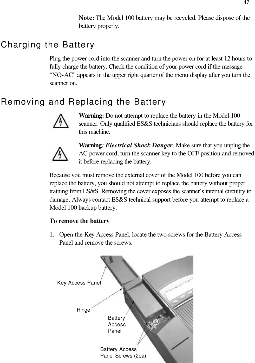     47  Note: The Model 100 battery may be recycled. Please dispose of the battery properly. Charging the Battery Plug the power cord into the scanner and turn the power on for at least 12 hours to fully charge the battery. Check the condition of your power cord if the message “NO-AC” appears in the upper right quarter of the menu display after you turn the scanner on. Removing and Replacing the Battery Warning: Do not attempt to replace the battery in the Model 100 scanner. Only qualified ES&amp;S technicians should replace the battery for this machine. Warning: Electrical Shock Danger. Make sure that you unplug the AC power cord, turn the scanner key to the OFF position and removed it before replacing the battery. Because you must remove the external cover of the Model 100 before you can replace the battery, you should not attempt to replace the battery without proper training from ES&amp;S. Removing the cover exposes the scanner’s internal circuitry to damage. Always contact ES&amp;S technical support before you attempt to replace a Model 100 backup battery. To remove the battery 1.  Open the Key Access Panel, locate the two screws for the Battery Access Panel and remove the screws.           Key Access Panel Hinge Battery Access Panel Battery Access Panel Screws (2ea)   