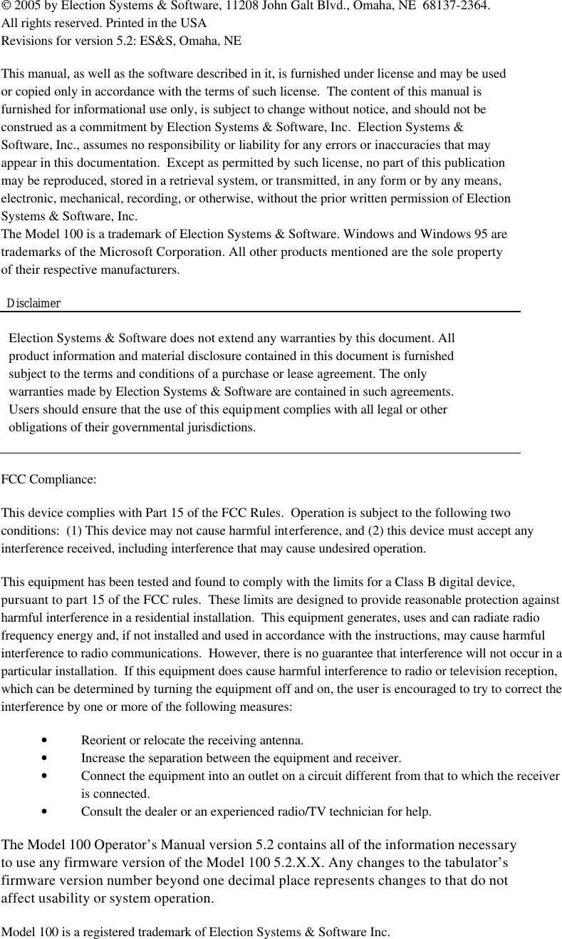  2005 by Election Systems &amp; Software, 11208 John Galt Blvd., Omaha, NE  68137-2364. All rights reserved. Printed in the USA Revisions for version 5.2: ES&amp;S, Omaha, NE    This manual, as well as the software described in it, is furnished under license and may be used or copied only in accordance with the terms of such license.  The content of this manual is furnished for informational use only, is subject to change without notice, and should not be construed as a commitment by Election Systems &amp; Software, Inc.  Election Systems &amp; Software, Inc., assumes no responsibility or liability for any errors or inaccuracies that may appear in this documentation.  Except as permitted by such license, no part of this publication may be reproduced, stored in a retrieval system, or transmitted, in any form or by any means, electronic, mechanical, recording, or otherwise, without the prior written permission of Election Systems &amp; Software, Inc. The Model 100 is a trademark of Election Systems &amp; Software. Windows and Windows 95 are trademarks of the Microsoft Corporation. All other products mentioned are the sole property of their respective manufacturers.   Election Systems &amp; Software does not extend any warranties by this document. All product information and material disclosure contained in this document is furnished subject to the terms and conditions of a purchase or lease agreement. The only warranties made by Election Systems &amp; Software are contained in such agreements. Users should ensure that the use of this equipment complies with all legal or other obligations of their governmental jurisdictions.   FCC Compliance:  This device complies with Part 15 of the FCC Rules.  Operation is subject to the following two conditions:  (1) This device may not cause harmful interference, and (2) this device must accept any interference received, including interference that may cause undesired operation.  This equipment has been tested and found to comply with the limits for a Class B digital device, pursuant to part 15 of the FCC rules.  These limits are designed to provide reasonable protection against harmful interference in a residential installation.  This equipment generates, uses and can radiate radio frequency energy and, if not installed and used in accordance with the instructions, may cause harmful interference to radio communications.  However, there is no guarantee that interference will not occur in a particular installation.  If this equipment does cause harmful interference to radio or television reception, which can be determined by turning the equipment off and on, the user is encouraged to try to correct the interference by one or more of the following measures:  • Reorient or relocate the receiving antenna. • Increase the separation between the equipment and receiver. • Connect the equipment into an outlet on a circuit different from that to which the receiver is connected. • Consult the dealer or an experienced radio/TV technician for help.  The Model 100 Operator’s Manual version 5.2 contains all of the information necessary to use any firmware version of the Model 100 5.2.X.X. Any changes to the tabulator’s firmware version number beyond one decimal place represents changes to that do not affect usability or system operation.  Model 100 is a registered trademark of Election Systems &amp; Software Inc.   Disclaimer 