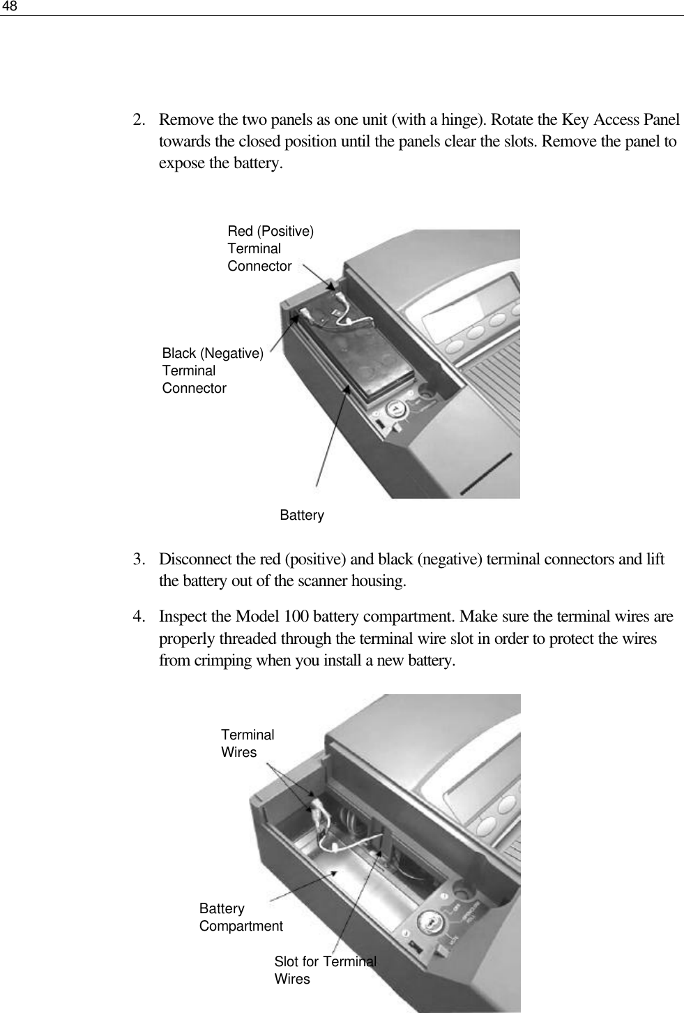 48   Black (Negative) Terminal Connector   2.  Remove the two panels as one unit (with a hinge). Rotate the Key Access Panel towards the closed position until the panels clear the slots. Remove the panel to expose the battery.           3.  Disconnect the red (positive) and black (negative) terminal connectors and lift the battery out of the scanner housing. 4.  Inspect the Model 100 battery compartment. Make sure the terminal wires are properly threaded through the terminal wire slot in order to protect the wires from crimping when you install a new battery.          Red (Positive) Terminal Connector Battery  Terminal Wires Battery Compartment Slot for Terminal Wires 