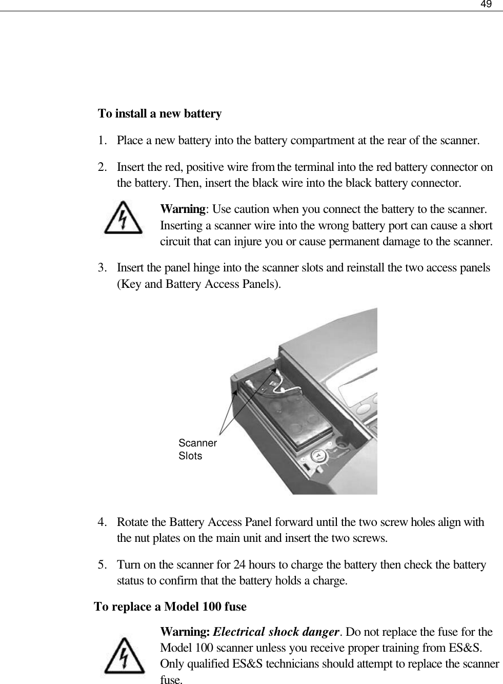     49       To install a new battery 1.  Place a new battery into the battery compartment at the rear of the scanner.  2.  Insert the red, positive wire from the terminal into the red battery connector on the battery. Then, insert the black wire into the black battery connector. Warning: Use caution when you connect the battery to the scanner. Inserting a scanner wire into the wrong battery port can cause a short circuit that can injure you or cause permanent damage to the scanner.  3.  Insert the panel hinge into the scanner slots and reinstall the two access panels (Key and Battery Access Panels).         4.  Rotate the Battery Access Panel forward until the two screw holes align with the nut plates on the main unit and insert the two screws. 5.  Turn on the scanner for 24 hours to charge the battery then check the battery status to confirm that the battery holds a charge. To replace a Model 100 fuse Warning: Electrical shock danger. Do not replace the fuse for the Model 100 scanner unless you receive proper training from ES&amp;S. Only qualified ES&amp;S technicians should attempt to replace the scanner fuse.  Scanner Slots 