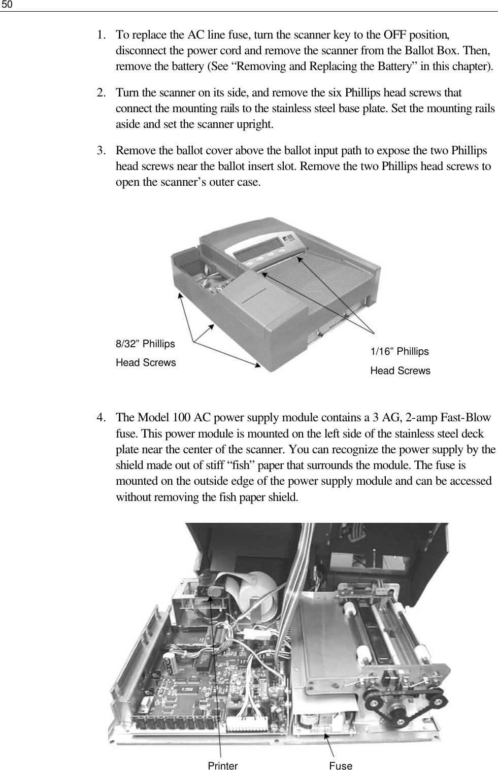 50  1.  To replace the AC line fuse, turn the scanner key to the OFF position, disconnect the power cord and remove the scanner from the Ballot Box. Then, remove the battery (See “Removing and Replacing the Battery” in this chapter). 2.  Turn the scanner on its side, and remove the six Phillips head screws that connect the mounting rails to the stainless steel base plate. Set the mounting rails aside and set the scanner upright. 3.  Remove the ballot cover above the ballot input path to expose the two Phillips head screws near the ballot insert slot. Remove the two Phillips head screws to open the scanner’s outer case.          4.  The Model 100 AC power supply module contains a 3 AG, 2-amp Fast-Blow fuse. This power module is mounted on the left side of the stainless steel deck plate near the center of the scanner. You can recognize the power supply by the shield made out of stiff “fish” paper that surrounds the module. The fuse is mounted on the outside edge of the power supply module and can be accessed without removing the fish paper shield.          1/16” Phillips Head Screws 8/32” Phillips  Head Screws  Printer Fuse 