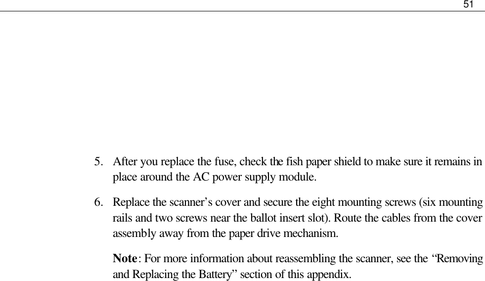     51       5.  After you replace the fuse, check the fish paper shield to make sure it remains in place around the AC power supply module. 6.  Replace the scanner’s cover and secure the eight mounting screws (six mounting rails and two screws near the ballot insert slot). Route the cables from the cover assembly away from the paper drive mechanism.  Note: For more information about reassembling the scanner, see the “Removing and Replacing the Battery” section of this appendix.  