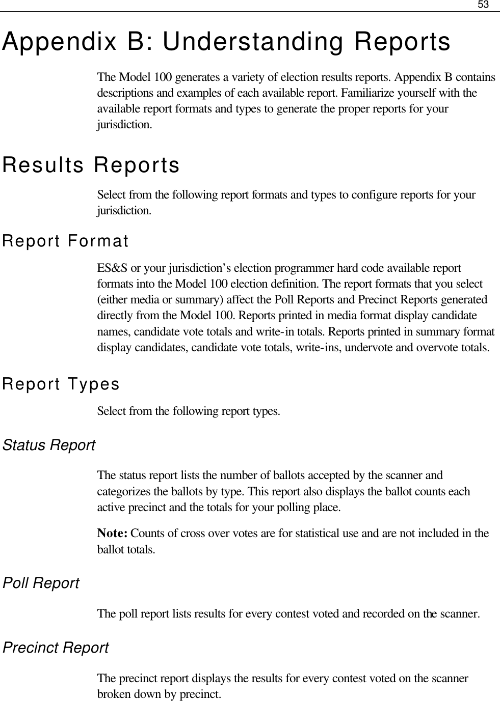     53  Appendix B: Understanding Reports The Model 100 generates a variety of election results reports. Appendix B contains descriptions and examples of each available report. Familiarize yourself with the available report formats and types to generate the proper reports for your jurisdiction.  Results Reports Select from the following report formats and types to configure reports for your jurisdiction. Report Format ES&amp;S or your jurisdiction’s election programmer hard code available report formats into the Model 100 election definition. The report formats that you select (either media or summary) affect the Poll Reports and Precinct Reports generated directly from the Model 100. Reports printed in media format display candidate names, candidate vote totals and write-in totals. Reports printed in summary format display candidates, candidate vote totals, write-ins, undervote and overvote totals. Report Types Select from the following report types. Status Report The status report lists the number of ballots accepted by the scanner and categorizes the ballots by type. This report also displays the ballot counts each active precinct and the totals for your polling place. Note: Counts of cross over votes are for statistical use and are not included in the ballot totals. Poll Report The poll report lists results for every contest voted and recorded on the scanner. Precinct Report The precinct report displays the results for every contest voted on the scanner broken down by precinct. 