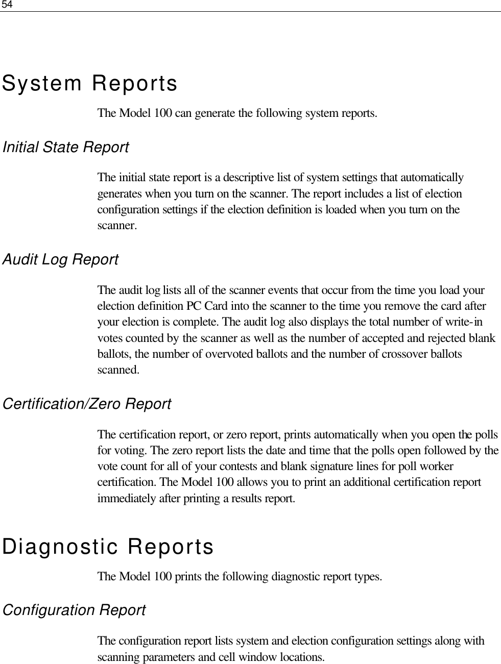 54   System Reports The Model 100 can generate the following system reports. Initial State Report  The initial state report is a descriptive list of system settings that automatically generates when you turn on the scanner. The report includes a list of election configuration settings if the election definition is loaded when you turn on the scanner.  Audit Log Report The audit log lists all of the scanner events that occur from the time you load your election definition PC Card into the scanner to the time you remove the card after your election is complete. The audit log also displays the total number of write-in votes counted by the scanner as well as the number of accepted and rejected blank ballots, the number of overvoted ballots and the number of crossover ballots scanned. Certification/Zero Report The certification report, or zero report, prints automatically when you open the polls for voting. The zero report lists the date and time that the polls open followed by the vote count for all of your contests and blank signature lines for poll worker certification. The Model 100 allows you to print an additional certification report immediately after printing a results report. Diagnostic Reports The Model 100 prints the following diagnostic report types. Configuration Report The configuration report lists system and election configuration settings along with scanning parameters and cell window locations. 