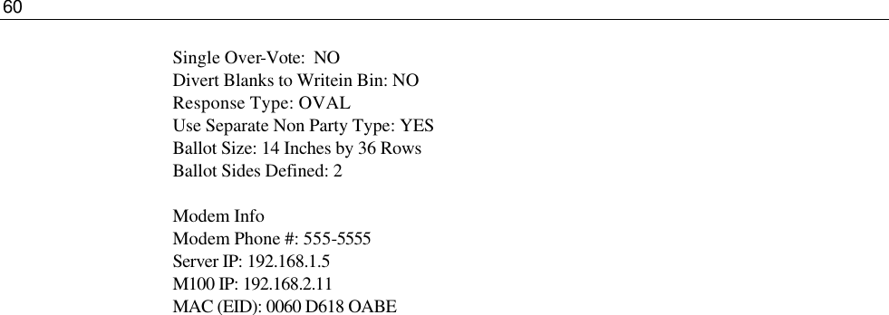 60  Single Over-Vote:  NO Divert Blanks to Writein Bin: NO Response Type: OVAL Use Separate Non Party Type: YES Ballot Size: 14 Inches by 36 Rows Ballot Sides Defined: 2  Modem Info Modem Phone #: 555-5555 Server IP: 192.168.1.5 M100 IP: 192.168.2.11 MAC (EID): 0060 D618 OABE 