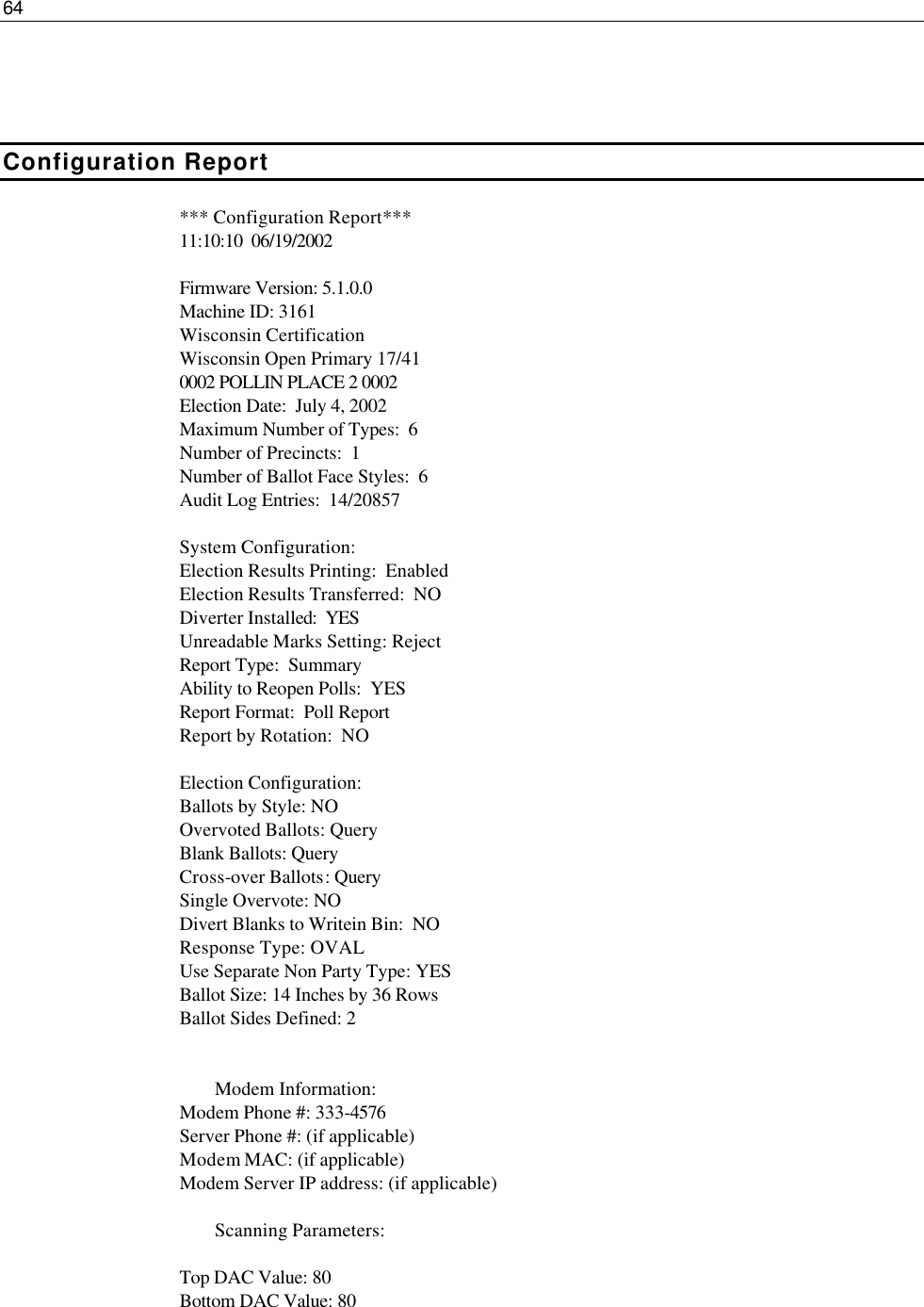 64     Configuration Report *** Configuration Report*** 11:10:10  06/19/2002  Firmware Version: 5.1.0.0 Machine ID: 3161 Wisconsin Certification Wisconsin Open Primary 17/41 0002 POLLIN PLACE 2 0002 Election Date:  July 4, 2002 Maximum Number of Types:  6 Number of Precincts:  1 Number of Ballot Face Styles:  6   Audit Log Entries:  14/20857  System Configuration: Election Results Printing:  Enabled Election Results Transferred:  NO Diverter Installed:  YES Unreadable Marks Setting: Reject Report Type:  Summary Ability to Reopen Polls:  YES Report Format:  Poll Report Report by Rotation:  NO  Election Configuration: Ballots by Style: NO Overvoted Ballots: Query Blank Ballots: Query Cross-over Ballots: Query Single Overvote: NO Divert Blanks to Writein Bin:  NO Response Type: OVAL Use Separate Non Party Type: YES Ballot Size: 14 Inches by 36 Rows Ballot Sides Defined: 2    Modem Information: Modem Phone #: 333-4576 Server Phone #: (if applicable) Modem MAC: (if applicable) Modem Server IP address: (if applicable)   Scanning Parameters:  Top DAC Value: 80 Bottom DAC Value: 80  