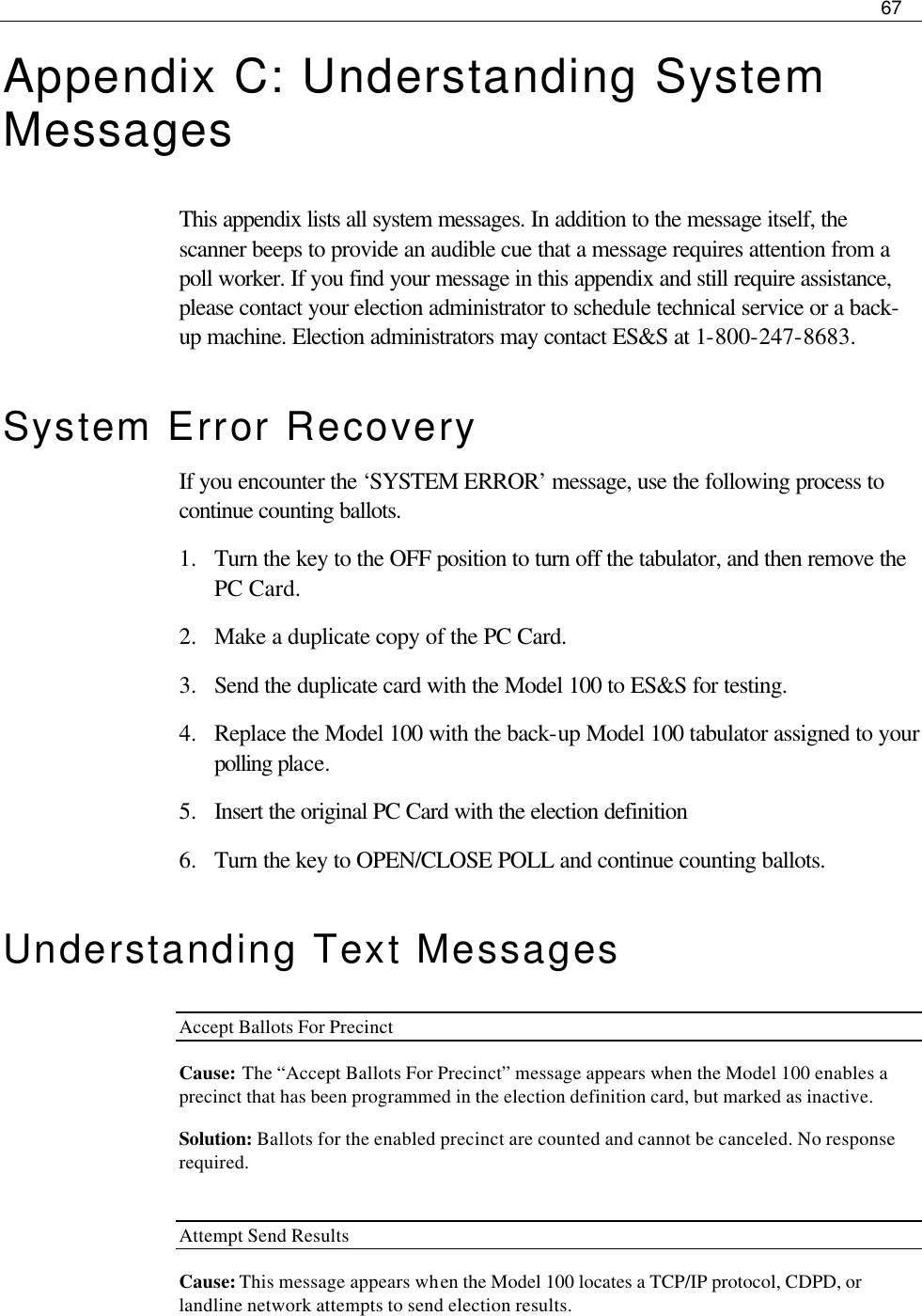     67  Appendix C: Understanding System Messages This appendix lists all system messages. In addition to the message itself, the scanner beeps to provide an audible cue that a message requires attention from a poll worker. If you find your message in this appendix and still require assistance, please contact your election administrator to schedule technical service or a back-up machine. Election administrators may contact ES&amp;S at 1-800-247-8683. System Error Recovery If you encounter the ‘SYSTEM ERROR’ message, use the following process to continue counting ballots. 1.  Turn the key to the OFF position to turn off the tabulator, and then remove the PC Card. 2.  Make a duplicate copy of the PC Card. 3.  Send the duplicate card with the Model 100 to ES&amp;S for testing. 4.  Replace the Model 100 with the back-up Model 100 tabulator assigned to your polling place. 5.  Insert the original PC Card with the election definition 6.  Turn the key to OPEN/CLOSE POLL and continue counting ballots. Understanding Text Messages  Accept Ballots For Precinct Cause: The “Accept Ballots For Precinct” message appears when the Model 100 enables a precinct that has been programmed in the election definition card, but marked as inactive.  Solution: Ballots for the enabled precinct are counted and cannot be canceled. No response required.  Attempt Send Results Cause: This message appears when the Model 100 locates a TCP/IP protocol, CDPD, or landline network attempts to send election results. 