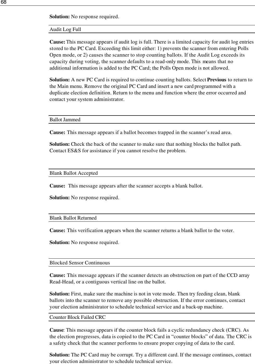 68  Solution: No response required. Audit Log Full Cause: This message appears if audit log is full. There is a limited capacity for audit log entries stored to the PC Card. Exceeding this limit either: 1) prevents the scanner from entering Polls Open mode, or 2) causes the scanner to stop counting ballots. If the Audit Log exceeds its capacity during voting, the scanner defaults to a read-only mode. This  means that no additional information is added to the PC Card; the Polls Open mode is not allowed. Solution: A new PC Card is required to continue counting ballots. Select Previous to return to the Main menu. Remove the original PC Card and insert a new card programmed with a duplicate election definition. Return to the menu and function where the error occurred and contact your system administrator.  Ballot Jammed Cause: This message appears if a ballot becomes trapped in the scanner’s read area. Solution: Check the back of the scanner to make sure that nothing blocks the ballot path.  Contact ES&amp;S for assistance if you cannot resolve the problem.  Blank Ballot Accepted Cause:  This message appears after the scanner accepts a blank ballot. Solution: No response required.  Blank Ballot Returned Cause: This verification appears when the scanner returns a blank ballot to the voter. Solution: No response required.  Blocked Sensor Continuous Cause: This message appears if the scanner detects an obstruction on part of the CCD array Read-Head, or a contiguous vertical line on the ballot. Solution: First, make sure the machine is not in vote mode. Then try feeding clean, blank ballots into the scanner to remove any possible obstruction. If the error continues, contact your election administrator to schedule technical service and a back-up machine. Counter Block Failed CRC Cause: This message appears if the counter block fails a cyclic redundancy check (CRC). As the election progresses, data is copied to the PC Card in “counter blocks” of data. The CRC is a safety check that the scanner performs to ensure proper copying of data to the card. Solution: The PC Card may be corrupt. Try a different card. If the message continues, contact your election administrator to schedule technical service. 