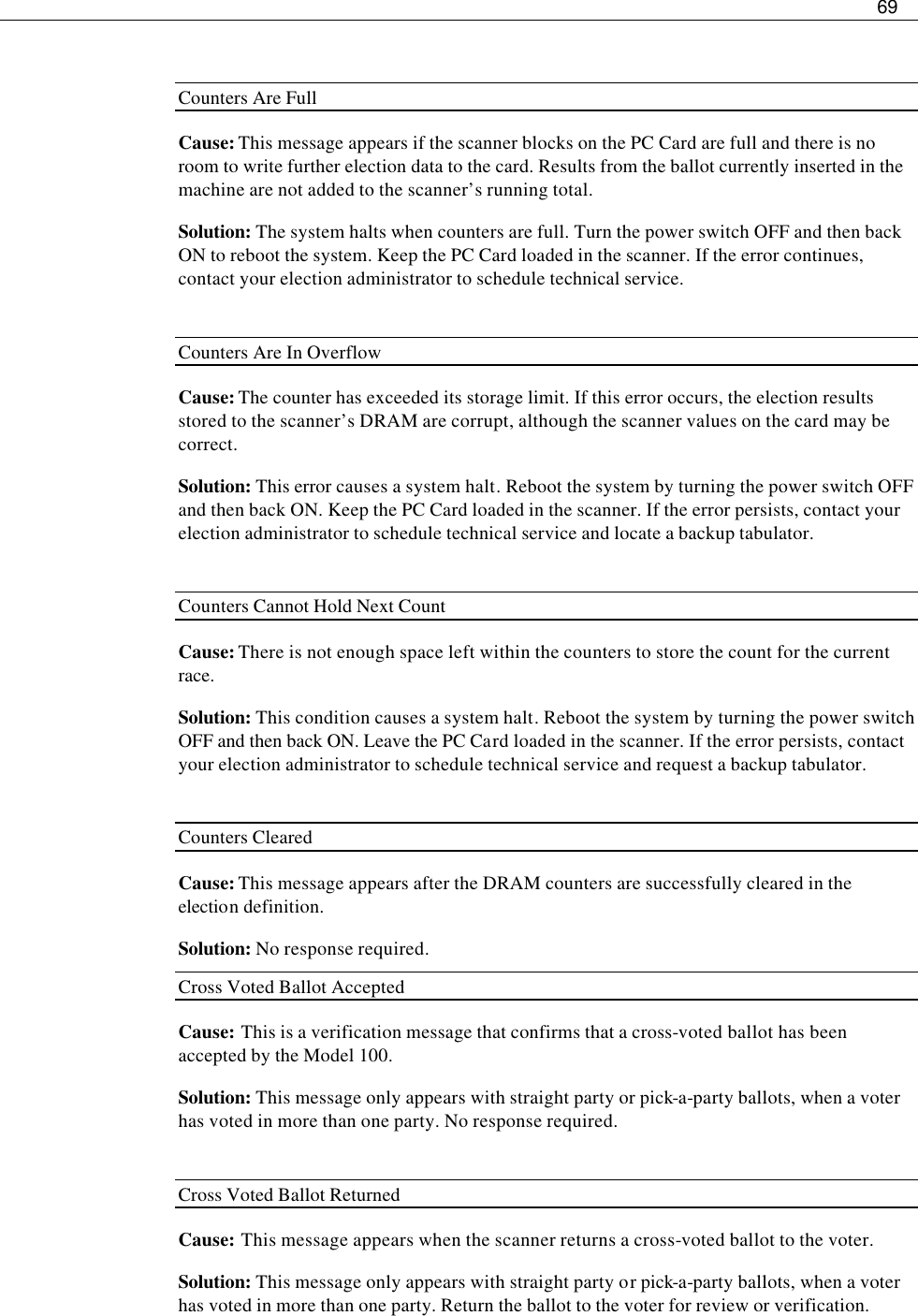     69   Counters Are Full Cause: This message appears if the scanner blocks on the PC Card are full and there is no room to write further election data to the card. Results from the ballot currently inserted in the machine are not added to the scanner’s running total.  Solution: The system halts when counters are full. Turn the power switch OFF and then back ON to reboot the system. Keep the PC Card loaded in the scanner. If the error continues, contact your election administrator to schedule technical service.  Counters Are In Overflow Cause: The counter has exceeded its storage limit. If this error occurs, the election results stored to the scanner’s DRAM are corrupt, although the scanner values on the card may be correct. Solution: This error causes a system halt. Reboot the system by turning the power switch OFF and then back ON. Keep the PC Card loaded in the scanner. If the error persists, contact your election administrator to schedule technical service and locate a backup tabulator.  Counters Cannot Hold Next Count Cause: There is not enough space left within the counters to store the count for the current race. Solution: This condition causes a system halt. Reboot the system by turning the power switch OFF and then back ON. Leave the PC Card loaded in the scanner. If the error persists, contact your election administrator to schedule technical service and request a backup tabulator.  Counters Cleared Cause: This message appears after the DRAM counters are successfully cleared in the election definition. Solution: No response required. Cross Voted Ballot Accepted Cause: This is a verification message that confirms that a cross-voted ballot has been accepted by the Model 100. Solution: This message only appears with straight party or pick-a-party ballots, when a voter has voted in more than one party. No response required.  Cross Voted Ballot Returned Cause: This message appears when the scanner returns a cross-voted ballot to the voter. Solution: This message only appears with straight party or pick-a-party ballots, when a voter has voted in more than one party. Return the ballot to the voter for review or verification. 