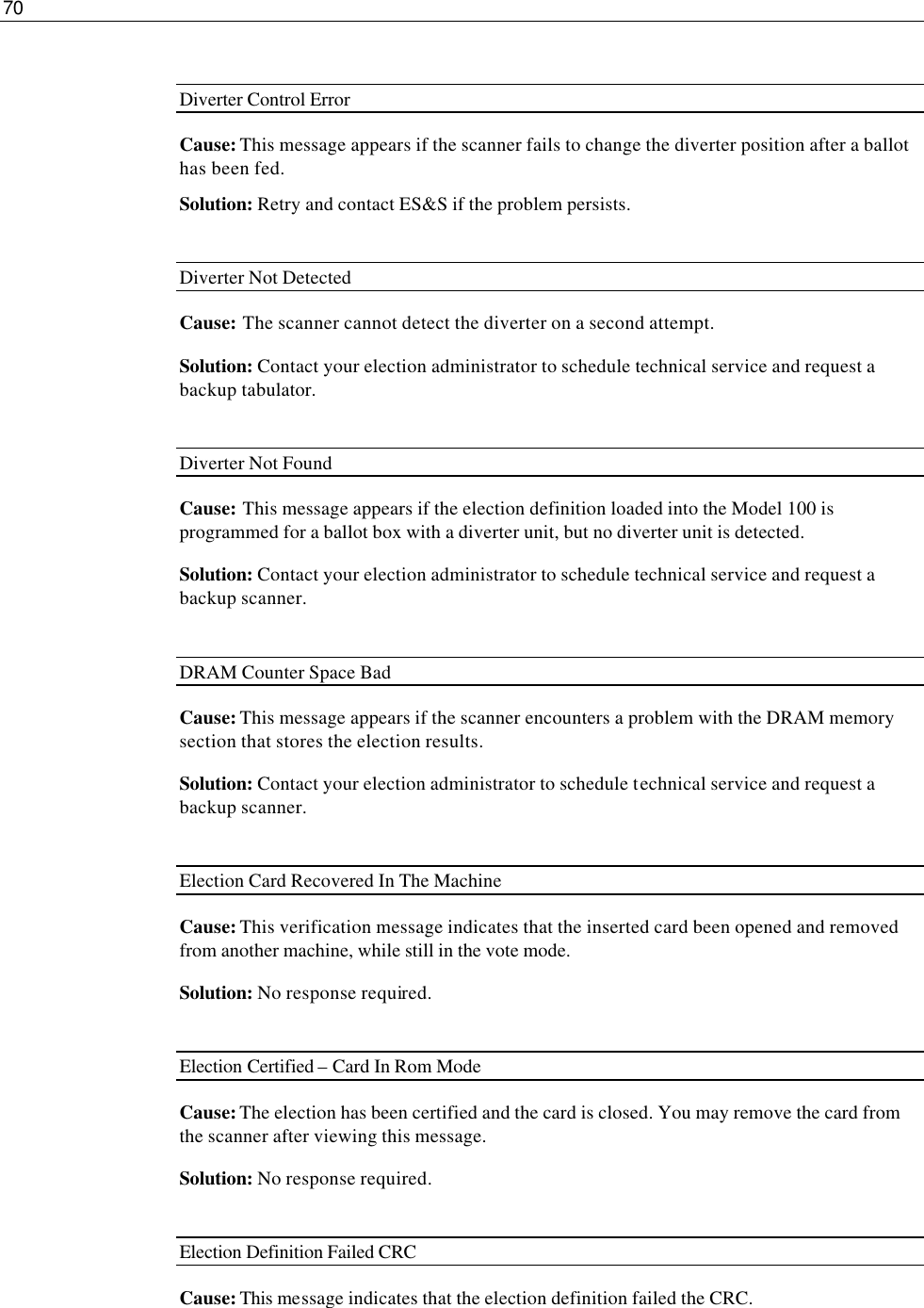 70   Diverter Control Error Cause: This message appears if the scanner fails to change the diverter position after a ballot has been fed. Solution: Retry and contact ES&amp;S if the problem persists.  Diverter Not Detected Cause: The scanner cannot detect the diverter on a second attempt. Solution: Contact your election administrator to schedule technical service and request a backup tabulator.  Diverter Not Found Cause: This message appears if the election definition loaded into the Model 100 is programmed for a ballot box with a diverter unit, but no diverter unit is detected. Solution: Contact your election administrator to schedule technical service and request a backup scanner.  DRAM Counter Space Bad Cause: This message appears if the scanner encounters a problem with the DRAM memory section that stores the election results. Solution: Contact your election administrator to schedule technical service and request a backup scanner.  Election Card Recovered In The Machine Cause: This verification message indicates that the inserted card been opened and removed from another machine, while still in the vote mode. Solution: No response required.  Election Certified – Card In Rom Mode Cause: The election has been certified and the card is closed. You may remove the card from the scanner after viewing this message. Solution: No response required.  Election Definition Failed CRC   Cause: This message indicates that the election definition failed the CRC. 