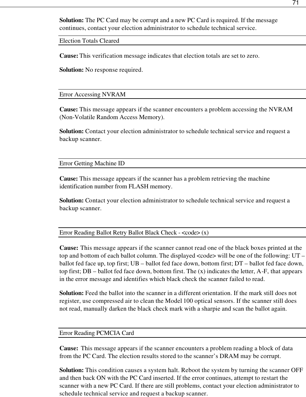     71  Solution: The PC Card may be corrupt and a new PC Card is required. If the message continues, contact your election administrator to schedule technical service. Election Totals Cleared Cause: This verification message indicates that election totals are set to zero. Solution: No response required.  Error Accessing NVRAM Cause: This message appears if the scanner encounters a problem accessing the NVRAM (Non-Volatile Random Access Memory). Solution: Contact your election administrator to schedule technical service and request a backup scanner.  Error Getting Machine ID Cause: This message appears if the scanner has a problem retrieving the machine identification number from FLASH memory. Solution: Contact your election administrator to schedule technical service and request a backup scanner.  Error Reading Ballot Retry Ballot Black Check - &lt;code&gt; (x) Cause: This message appears if the scanner cannot read one of the black boxes printed at the top and bottom of each ballot column. The displayed &lt;code&gt; will be one of the following: UT – ballot fed face up, top first; UB – ballot fed face down, bottom first; DT – ballot fed face down, top first; DB – ballot fed face down, bottom first. The (x) indicates the letter, A-F, that appears in the error message and identifies which black check the scanner failed to read.  Solution: Feed the ballot into the scanner in a different orientation. If the mark still does not register, use compressed air to clean the Model 100 optical sensors. If the scanner still does not read, manually darken the black check mark with a sharpie and scan the ballot again.  Error Reading PCMCIA Card   Cause:  This message appears if the scanner encounters a problem reading a block of data from the PC Card. The election results stored to the scanner’s DRAM may be corrupt.  Solution: This condition causes a system halt. Reboot the system by turning the scanner OFF and then back ON with the PC Card inserted. If the error continues, attempt to restart the scanner with a new PC Card. If there are still problems, contact your election administrator to schedule technical service and request a backup scanner.    