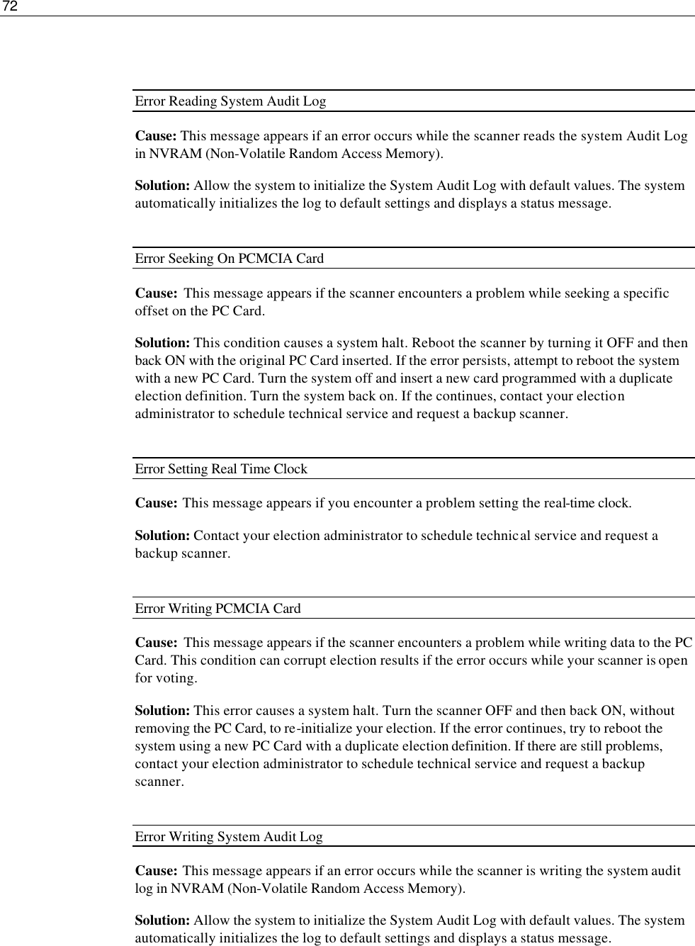 72    Error Reading System Audit Log Cause: This message appears if an error occurs while the scanner reads the system Audit Log in NVRAM (Non-Volatile Random Access Memory). Solution: Allow the system to initialize the System Audit Log with default values. The system automatically initializes the log to default settings and displays a status message.  Error Seeking On PCMCIA Card  Cause:  This message appears if the scanner encounters a problem while seeking a specific offset on the PC Card. Solution: This condition causes a system halt. Reboot the scanner by turning it OFF and then back ON with the original PC Card inserted. If the error persists, attempt to reboot the system with a new PC Card. Turn the system off and insert a new card programmed with a duplicate election definition. Turn the system back on. If the continues, contact your election administrator to schedule technical service and request a backup scanner.  Error Setting Real Time Clock Cause: This message appears if you encounter a problem setting the real-time clock. Solution: Contact your election administrator to schedule technical service and request a backup scanner.  Error Writing PCMCIA Card   Cause:  This message appears if the scanner encounters a problem while writing data to the PC Card. This condition can corrupt election results if the error occurs while your scanner is open for voting. Solution: This error causes a system halt. Turn the scanner OFF and then back ON, without removing the PC Card, to re-initialize your election. If the error continues, try to reboot the system using a new PC Card with a duplicate election definition. If there are still problems, contact your election administrator to schedule technical service and request a backup scanner.  Error Writing System Audit Log Cause:  This message appears if an error occurs while the scanner is writing the system audit log in NVRAM (Non-Volatile Random Access Memory). Solution: Allow the system to initialize the System Audit Log with default values. The system automatically initializes the log to default settings and displays a status message.   