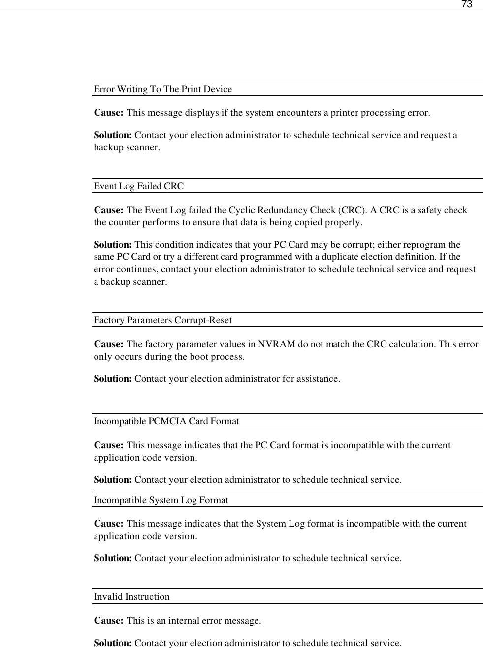     73     Error Writing To The Print Device Cause: This message displays if the system encounters a printer processing error. Solution: Contact your election administrator to schedule technical service and request a backup scanner.  Event Log Failed CRC  Cause: The Event Log failed the Cyclic Redundancy Check (CRC). A CRC is a safety check the counter performs to ensure that data is being copied properly. Solution: This condition indicates that your PC Card may be corrupt; either reprogram the same PC Card or try a different card programmed with a duplicate election definition. If the error continues, contact your election administrator to schedule technical service and request a backup scanner.  Factory Parameters Corrupt-Reset  Cause: The factory parameter values in NVRAM do not match the CRC calculation. This error only occurs during the boot process.  Solution: Contact your election administrator for assistance.  Incompatible PCMCIA Card Format Cause:  This message indicates that the PC Card format is incompatible with the current application code version. Solution: Contact your election administrator to schedule technical service. Incompatible System Log Format Cause: This message indicates that the System Log format is incompatible with the current application code version. Solution: Contact your election administrator to schedule technical service.  Invalid Instruction Cause:  This is an internal error message. Solution: Contact your election administrator to schedule technical service.  