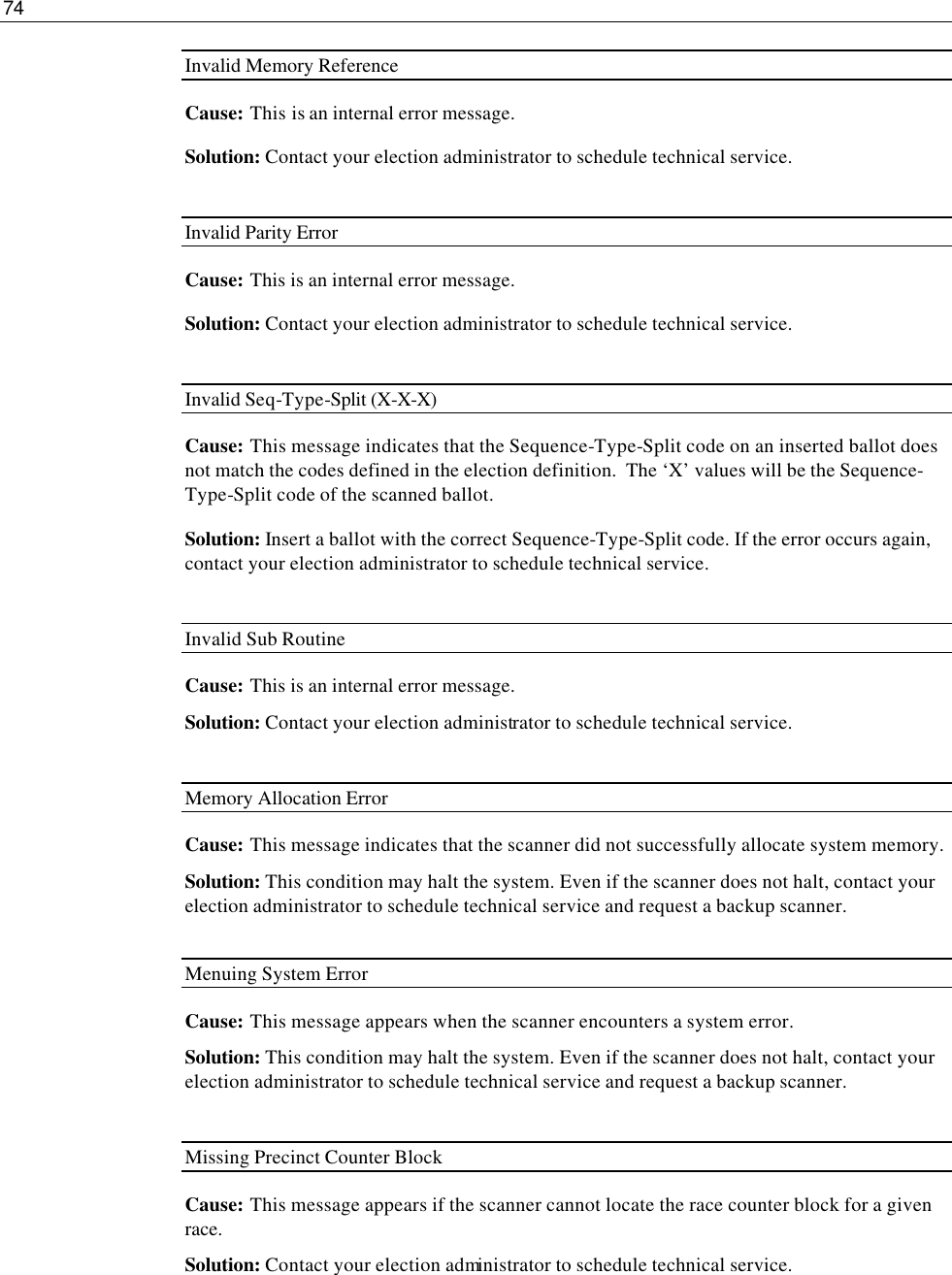 74  Invalid Memory Reference Cause:  This is an internal error message. Solution: Contact your election administrator to schedule technical service.  Invalid Parity Error Cause:  This is an internal error message. Solution: Contact your election administrator to schedule technical service.  Invalid Seq-Type-Split (X-X-X) Cause: This message indicates that the Sequence-Type-Split code on an inserted ballot does not match the codes defined in the election definition.  The ‘X’ values will be the Sequence-Type-Split code of the scanned ballot. Solution: Insert a ballot with the correct Sequence-Type-Split code. If the error occurs again, contact your election administrator to schedule technical service.  Invalid Sub Routine Cause:  This is an internal error message. Solution: Contact your election administrator to schedule technical service.  Memory Allocation Error Cause: This message indicates that the scanner did not successfully allocate system memory. Solution: This condition may halt the system. Even if the scanner does not halt, contact your election administrator to schedule technical service and request a backup scanner.  Menuing System Error Cause: This message appears when the scanner encounters a system error. Solution: This condition may halt the system. Even if the scanner does not halt, contact your election administrator to schedule technical service and request a backup scanner.  Missing Precinct Counter Block Cause: This message appears if the scanner cannot locate the race counter block for a given race.  Solution: Contact your election administrator to schedule technical service.   