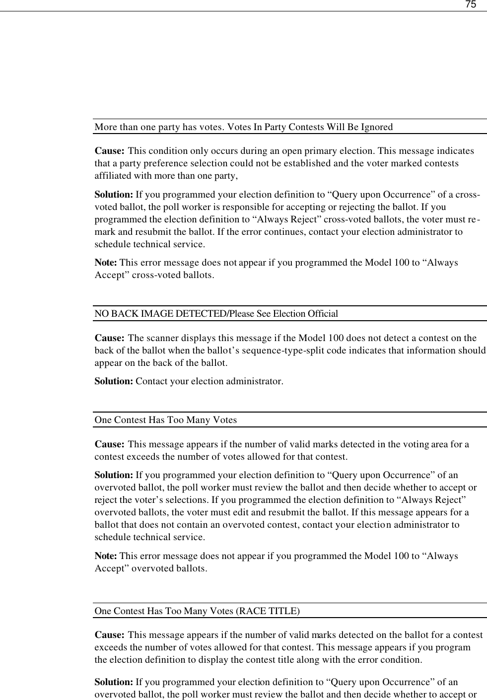     75       More than one party has votes. Votes In Party Contests Will Be Ignored Cause: This condition only occurs during an open primary election. This message indicates that a party preference selection could not be established and the voter marked contests affiliated with more than one party,  Solution: If you programmed your election definition to “Query upon Occurrence” of a cross-voted ballot, the poll worker is responsible for accepting or rejecting the ballot. If you programmed the election definition to “Always Reject” cross-voted ballots, the voter must re-mark and resubmit the ballot. If the error continues, contact your election administrator to schedule technical service.  Note: This error message does not appear if you programmed the Model 100 to “Always Accept” cross-voted ballots.  NO BACK IMAGE DETECTED/Please See Election Official Cause: The scanner displays this message if the Model 100 does not detect a contest on the back of the ballot when the ballot’s sequence-type-split code indicates that information should appear on the back of the ballot. Solution: Contact your election administrator.  One Contest Has Too Many Votes Cause: This message appears if the number of valid marks detected in the voting area for a contest exceeds the number of votes allowed for that contest.   Solution: If you programmed your election definition to “Query upon Occurrence” of an overvoted ballot, the poll worker must review the ballot and then decide whether to accept or reject the voter’s selections. If you programmed the election definition to “Always Reject” overvoted ballots, the voter must edit and resubmit the ballot. If this message appears for a ballot that does not contain an overvoted contest, contact your election administrator to schedule technical service.  Note: This error message does not appear if you programmed the Model 100 to “Always Accept” overvoted ballots.  One Contest Has Too Many Votes (RACE TITLE) Cause: This message appears if the number of valid marks detected on the ballot for a contest exceeds the number of votes allowed for that contest. This message appears if you program the election definition to display the contest title along with the error condition. Solution: If you programmed your election definition to “Query upon Occurrence” of an overvoted ballot, the poll worker must review the ballot and then decide whether to accept or 