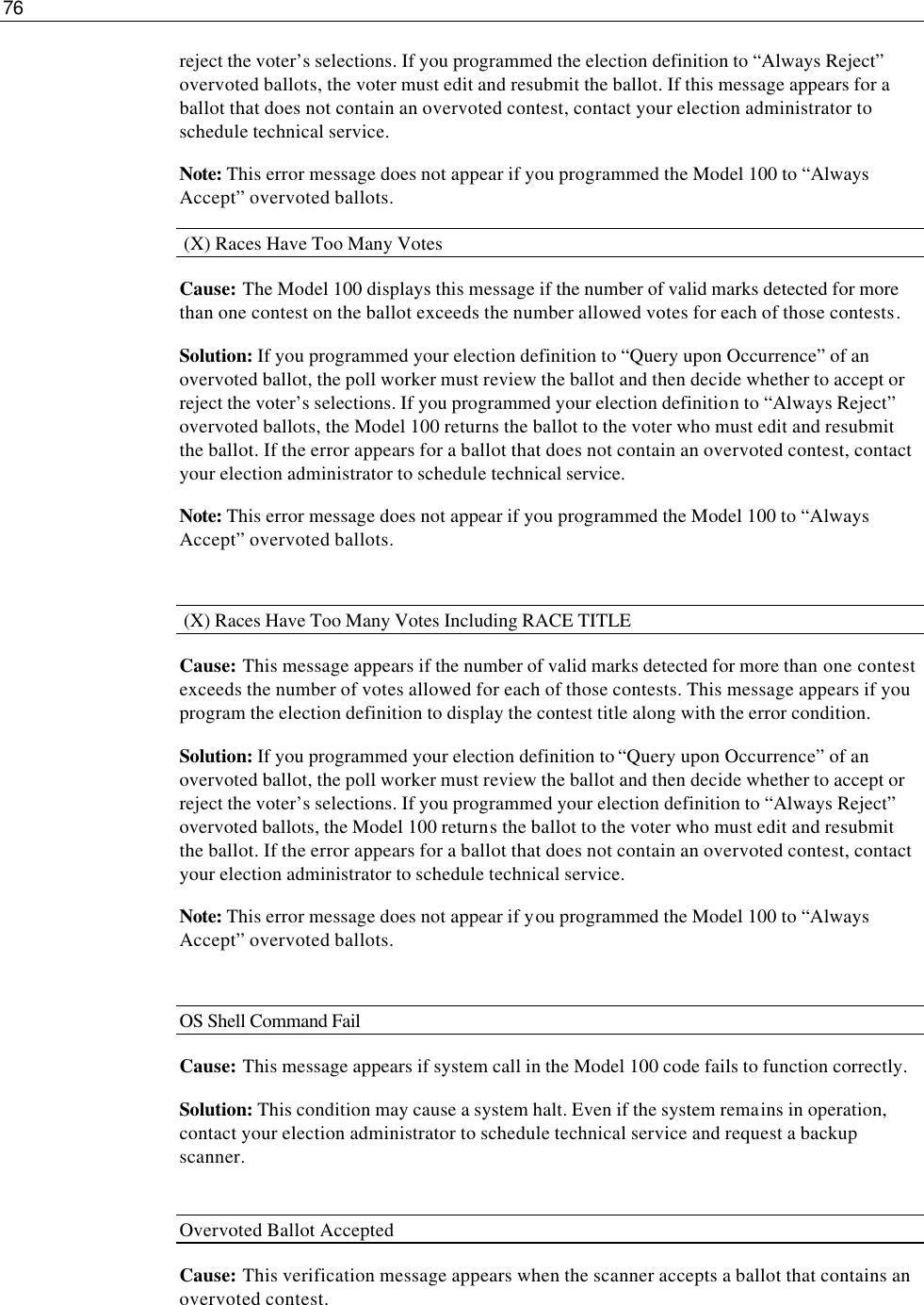 76  reject the voter’s selections. If you programmed the election definition to “Always Reject” overvoted ballots, the voter must edit and resubmit the ballot. If this message appears for a ballot that does not contain an overvoted contest, contact your election administrator to schedule technical service.  Note: This error message does not appear if you programmed the Model 100 to “Always Accept” overvoted ballots.  (X) Races Have Too Many Votes Cause: The Model 100 displays this message if the number of valid marks detected for more than one contest on the ballot exceeds the number allowed votes for each of those contests.   Solution: If you programmed your election definition to “Query upon Occurrence” of an overvoted ballot, the poll worker must review the ballot and then decide whether to accept or reject the voter’s selections. If you programmed your election definition to “Always Reject” overvoted ballots, the Model 100 returns the ballot to the voter who must edit and resubmit the ballot. If the error appears for a ballot that does not contain an overvoted contest, contact your election administrator to schedule technical service.  Note: This error message does not appear if you programmed the Model 100 to “Always Accept” overvoted ballots.   (X) Races Have Too Many Votes Including RACE TITLE Cause: This message appears if the number of valid marks detected for more than one contest exceeds the number of votes allowed for each of those contests. This message appears if you program the election definition to display the contest title along with the error condition. Solution: If you programmed your election definition to “Query upon Occurrence” of an overvoted ballot, the poll worker must review the ballot and then decide whether to accept or reject the voter’s selections. If you programmed your election definition to “Always Reject” overvoted ballots, the Model 100 returns the ballot to the voter who must edit and resubmit the ballot. If the error appears for a ballot that does not contain an overvoted contest, contact your election administrator to schedule technical service.  Note: This error message does not appear if you programmed the Model 100 to “Always Accept” overvoted ballots.  OS Shell Command Fail Cause: This message appears if system call in the Model 100 code fails to function correctly. Solution: This condition may cause a system halt. Even if the system remains in operation, contact your election administrator to schedule technical service and request a backup scanner.  Overvoted Ballot Accepted Cause: This verification message appears when the scanner accepts a ballot that contains an overvoted contest. 