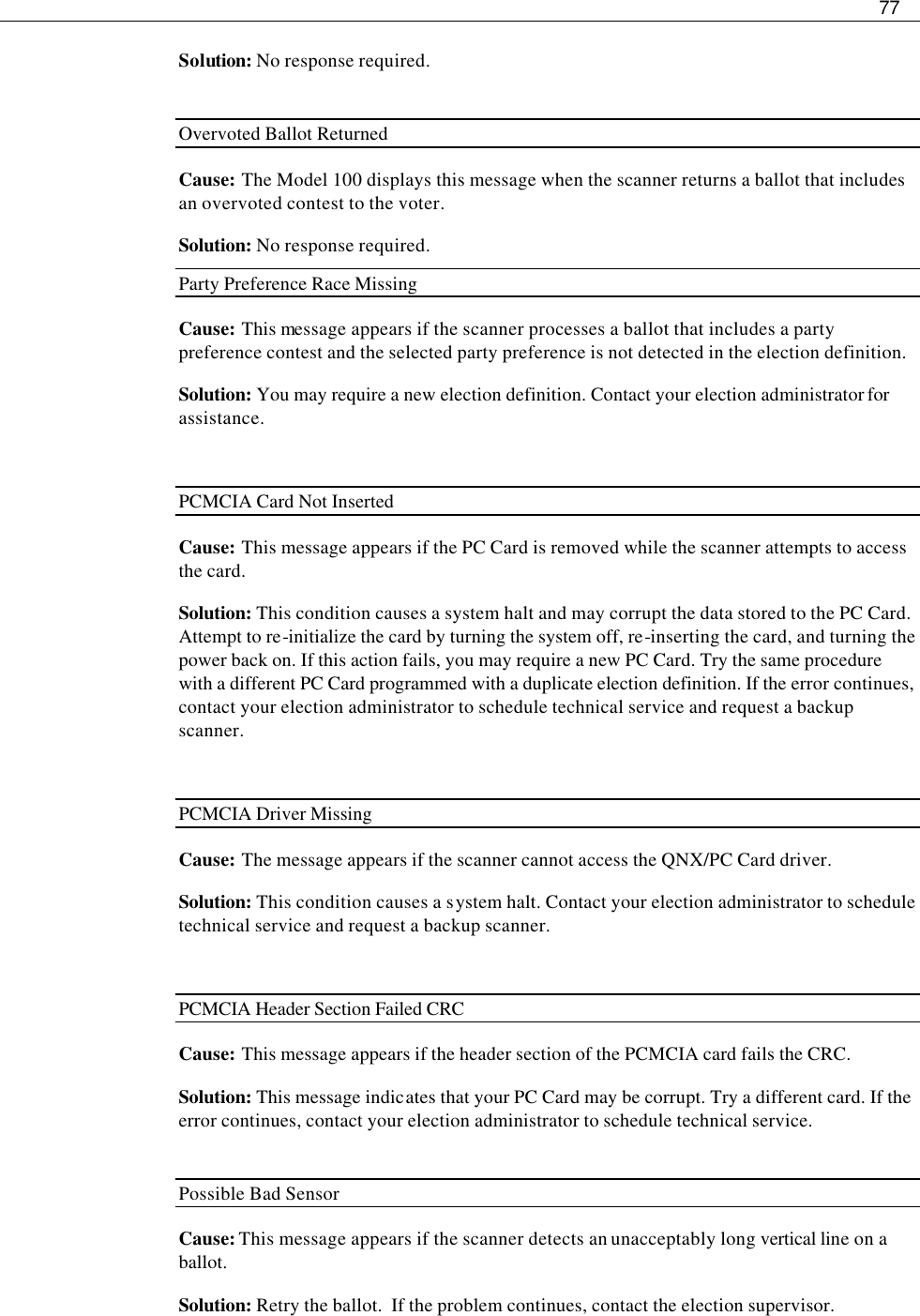     77  Solution: No response required.  Overvoted Ballot Returned Cause: The Model 100 displays this message when the scanner returns a ballot that includes an overvoted contest to the voter. Solution: No response required. Party Preference Race Missing Cause: This message appears if the scanner processes a ballot that includes a party preference contest and the selected party preference is not detected in the election definition. Solution: You may require a new election definition. Contact your election administrator for assistance.  PCMCIA Card Not Inserted   Cause: This message appears if the PC Card is removed while the scanner attempts to access the card.   Solution: This condition causes a system halt and may corrupt the data stored to the PC Card. Attempt to re-initialize the card by turning the system off, re-inserting the card, and turning the power back on. If this action fails, you may require a new PC Card. Try the same procedure with a different PC Card programmed with a duplicate election definition. If the error continues, contact your election administrator to schedule technical service and request a backup scanner.  PCMCIA Driver Missing   Cause:  The message appears if the scanner cannot access the QNX/PC Card driver. Solution: This condition causes a system halt. Contact your election administrator to schedule technical service and request a backup scanner.  PCMCIA Header Section Failed CRC   Cause: This message appears if the header section of the PCMCIA card fails the CRC. Solution: This message indicates that your PC Card may be corrupt. Try a different card. If the error continues, contact your election administrator to schedule technical service.  Possible Bad Sensor Cause: This message appears if the scanner detects an unacceptably long vertical line on a ballot.  Solution: Retry the ballot.  If the problem continues, contact the election supervisor. 