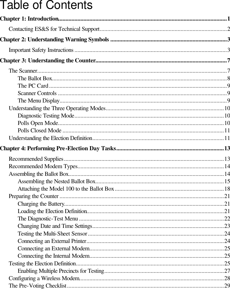   Table of Contents Chapter 1: Introduction.................................................................................................................1 Contacting ES&amp;S for Technical Support.....................................................................................2 Chapter 2: Understanding Warning Symbols ..............................................................................3 Important Safety Instructions ......................................................................................................3 Chapter 3: Understanding the Counter........................................................................................7 The Scanner...............................................................................................................................7 The Ballot Box.....................................................................................................................8 The PC Card.......................................................................................................................9 Scanner Controls .................................................................................................................9 The Menu Display................................................................................................................9 Understanding the Three Operating Modes...............................................................................10 Diagnostic Testing Mode....................................................................................................10 Polls Open Mode...............................................................................................................10 Polls Closed Mode ............................................................................................................11 Understanding the Election Definition........................................................................................11 Chapter 4: Performing Pre-Election Day Tasks........................................................................13 Recommended Supplies...........................................................................................................13 Recommended Modem Types..................................................................................................14 Assembling the Ballot Box........................................................................................................14 Assembling the Nested Ballot Box......................................................................................15 Attaching the Model 100 to the Ballot Box.........................................................................18 Preparing the Counter ..............................................................................................................21 Charging the Battery...........................................................................................................21 Loading the Election Definition............................................................................................21 The Diagnostic-Test Menu .................................................................................................22 Changing Date and Time Settings........................................................................................23 Testing the Multi-Sheet Sensor...........................................................................................24 Connecting an External Printer............................................................................................24 Connecting an External Modem..........................................................................................25 Connecting the Internal Modem..........................................................................................25 Testing the Election Definition...................................................................................................25 Enabling Multiple Precincts for Testing................................................................................27 Configuring a Wireless Modem.................................................................................................28 The Pre-Voting Checklist.........................................................................................................29      