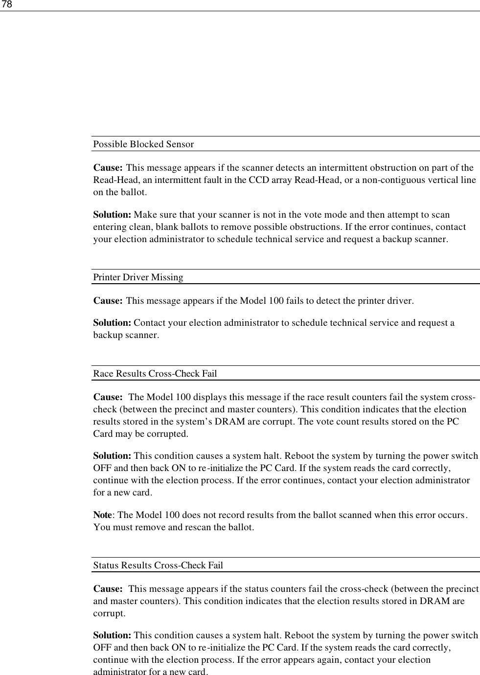 78       Possible Blocked Sensor Cause: This message appears if the scanner detects an intermittent obstruction on part of the Read-Head, an intermittent fault in the CCD array Read-Head, or a non-contiguous vertical line on the ballot. Solution: Make sure that your scanner is not in the vote mode and then attempt to scan entering clean, blank ballots to remove possible obstructions. If the error continues, contact your election administrator to schedule technical service and request a backup scanner.  Printer Driver Missing Cause: This message appears if the Model 100 fails to detect the printer driver. Solution: Contact your election administrator to schedule technical service and request a backup scanner.  Race Results Cross-Check Fail Cause:  The Model 100 displays this message if the race result counters fail the system cross-check (between the precinct and master counters). This condition indicates that the election results stored in the system’s DRAM are corrupt. The vote count results stored on the PC Card may be corrupted. Solution: This condition causes a system halt. Reboot the system by turning the power switch OFF and then back ON to re-initialize the PC Card. If the system reads the card correctly, continue with the election process. If the error continues, contact your election administrator for a new card.  Note: The Model 100 does not record results from the ballot scanned when this error occurs. You must remove and rescan the ballot.  Status Results Cross-Check Fail Cause:  This message appears if the status counters fail the cross-check (between the precinct and master counters). This condition indicates that the election results stored in DRAM are corrupt. Solution: This condition causes a system halt. Reboot the system by turning the power switch OFF and then back ON to re-initialize the PC Card. If the system reads the card correctly, continue with the election process. If the error appears again, contact your election administrator for a new card.  