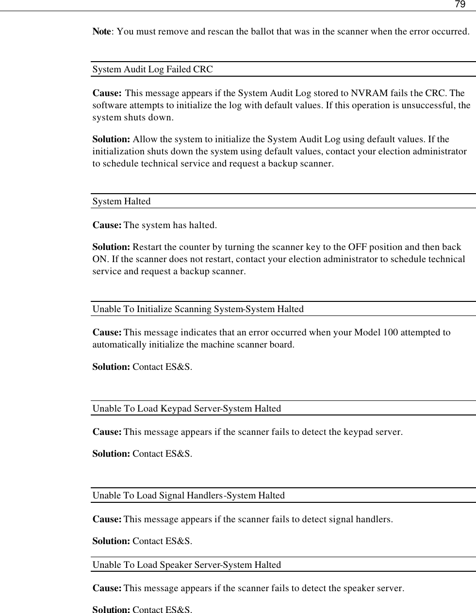     79  Note: You must remove and rescan the ballot that was in the scanner when the error occurred.  System Audit Log Failed CRC Cause: This message appears if the System Audit Log stored to NVRAM fails the CRC. The software attempts to initialize the log with default values. If this operation is unsuccessful, the system shuts down. Solution: Allow the system to initialize the System Audit Log using default values. If the initialization shuts down the system using default values, contact your election administrator to schedule technical service and request a backup scanner.  System Halted Cause: The system has halted. Solution: Restart the counter by turning the scanner key to the OFF position and then back ON. If the scanner does not restart, contact your election administrator to schedule technical service and request a backup scanner.  Unable To Initialize Scanning System-System Halted Cause: This message indicates that an error occurred when your Model 100 attempted to automatically initialize the machine scanner board. Solution: Contact ES&amp;S.  Unable To Load Keypad Server-System Halted Cause: This message appears if the scanner fails to detect the keypad server. Solution: Contact ES&amp;S.  Unable To Load Signal Handlers-System Halted Cause: This message appears if the scanner fails to detect signal handlers. Solution: Contact ES&amp;S. Unable To Load Speaker Server-System Halted Cause: This message appears if the scanner fails to detect the speaker server.  Solution: Contact ES&amp;S.    