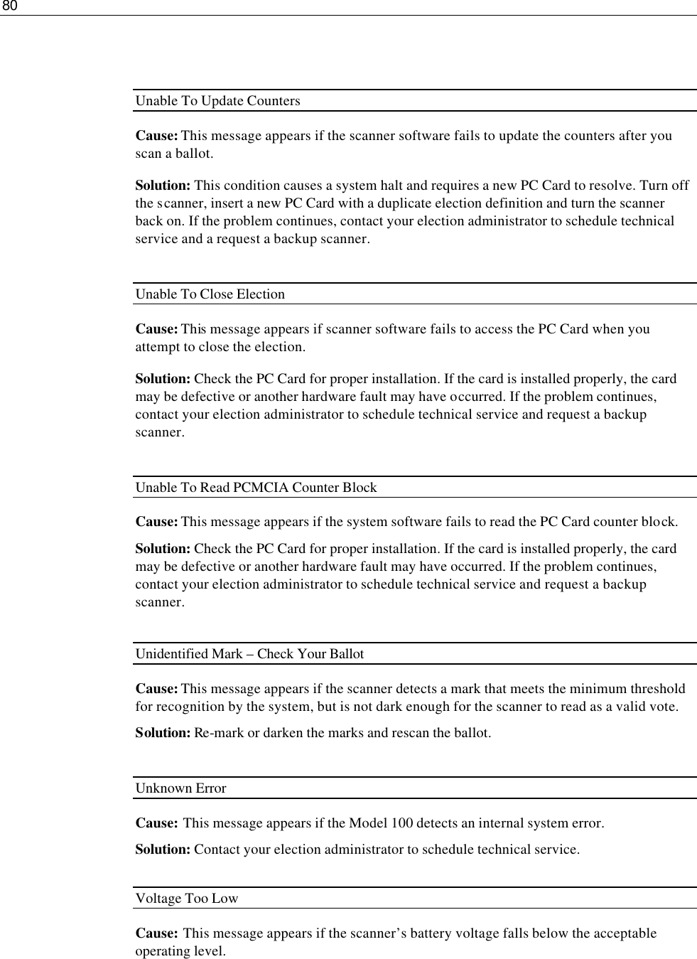 80    Unable To Update Counters Cause: This message appears if the scanner software fails to update the counters after you scan a ballot. Solution: This condition causes a system halt and requires a new PC Card to resolve. Turn off the scanner, insert a new PC Card with a duplicate election definition and turn the scanner back on. If the problem continues, contact your election administrator to schedule technical service and a request a backup scanner.  Unable To Close Election Cause: This message appears if scanner software fails to access the PC Card when you attempt to close the election. Solution: Check the PC Card for proper installation. If the card is installed properly, the card may be defective or another hardware fault may have occurred. If the problem continues, contact your election administrator to schedule technical service and request a backup scanner.  Unable To Read PCMCIA Counter Block Cause: This message appears if the system software fails to read the PC Card counter block. Solution: Check the PC Card for proper installation. If the card is installed properly, the card may be defective or another hardware fault may have occurred. If the problem continues, contact your election administrator to schedule technical service and request a backup scanner.  Unidentified Mark – Check Your Ballot Cause: This message appears if the scanner detects a mark that meets the minimum threshold for recognition by the system, but is not dark enough for the scanner to read as a valid vote.  Solution: Re-mark or darken the marks and rescan the ballot.  Unknown Error Cause:  This message appears if the Model 100 detects an internal system error. Solution: Contact your election administrator to schedule technical service.  Voltage Too Low Cause: This message appears if the scanner’s battery voltage falls below the acceptable operating level. 