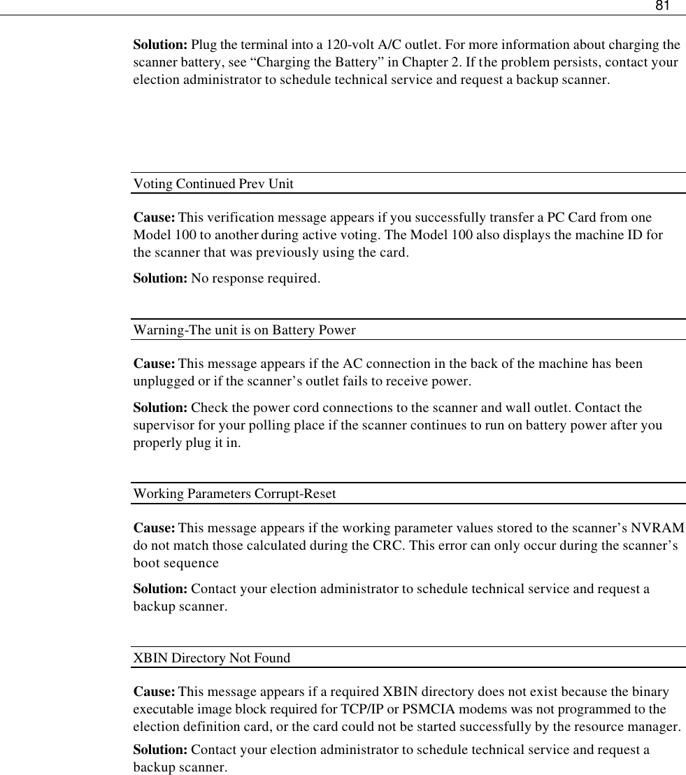     81  Solution: Plug the terminal into a 120-volt A/C outlet. For more information about charging the scanner battery, see “Charging the Battery” in Chapter 2. If the problem persists, contact your election administrator to schedule technical service and request a backup scanner.    Voting Continued Prev Unit Cause: This verification message appears if you successfully transfer a PC Card from one Model 100 to another during active voting. The Model 100 also displays the machine ID for the scanner that was previously using the card. Solution: No response required.  Warning-The unit is on Battery Power Cause: This message appears if the AC connection in the back of the machine has been unplugged or if the scanner’s outlet fails to receive power. Solution: Check the power cord connections to the scanner and wall outlet. Contact the supervisor for your polling place if the scanner continues to run on battery power after you properly plug it in.  Working Parameters Corrupt-Reset Cause: This message appears if the working parameter values stored to the scanner’s NVRAM do not match those calculated during the CRC. This error can only occur during the scanner’s boot sequence   Solution: Contact your election administrator to schedule technical service and request a backup scanner.  XBIN Directory Not Found Cause: This message appears if a required XBIN directory does not exist because the binary executable image block required for TCP/IP or PSMCIA modems was not programmed to the election definition card, or the card could not be started successfully by the resource manager. Solution: Contact your election administrator to schedule technical service and request a backup scanner.         