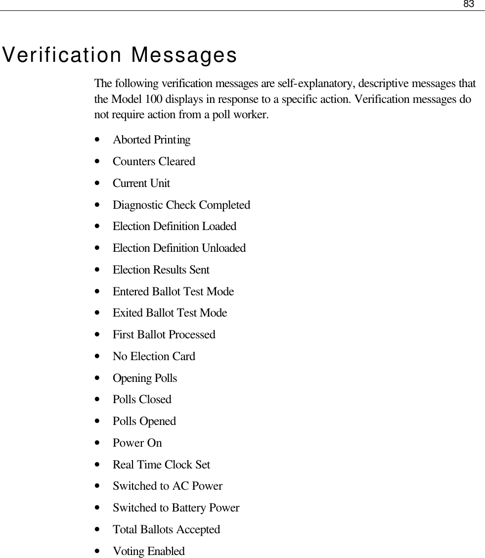     83  Verification Messages The following verification messages are self-explanatory, descriptive messages that the Model 100 displays in response to a specific action. Verification messages do not require action from a poll worker.  • Aborted Printing • Counters Cleared • Current Unit • Diagnostic Check Completed • Election Definition Loaded • Election Definition Unloaded • Election Results Sent • Entered Ballot Test Mode • Exited Ballot Test Mode • First Ballot Processed • No Election Card • Opening Polls • Polls Closed • Polls Opened • Power On • Real Time Clock Set • Switched to AC Power • Switched to Battery Power • Total Ballots Accepted • Voting Enabled      