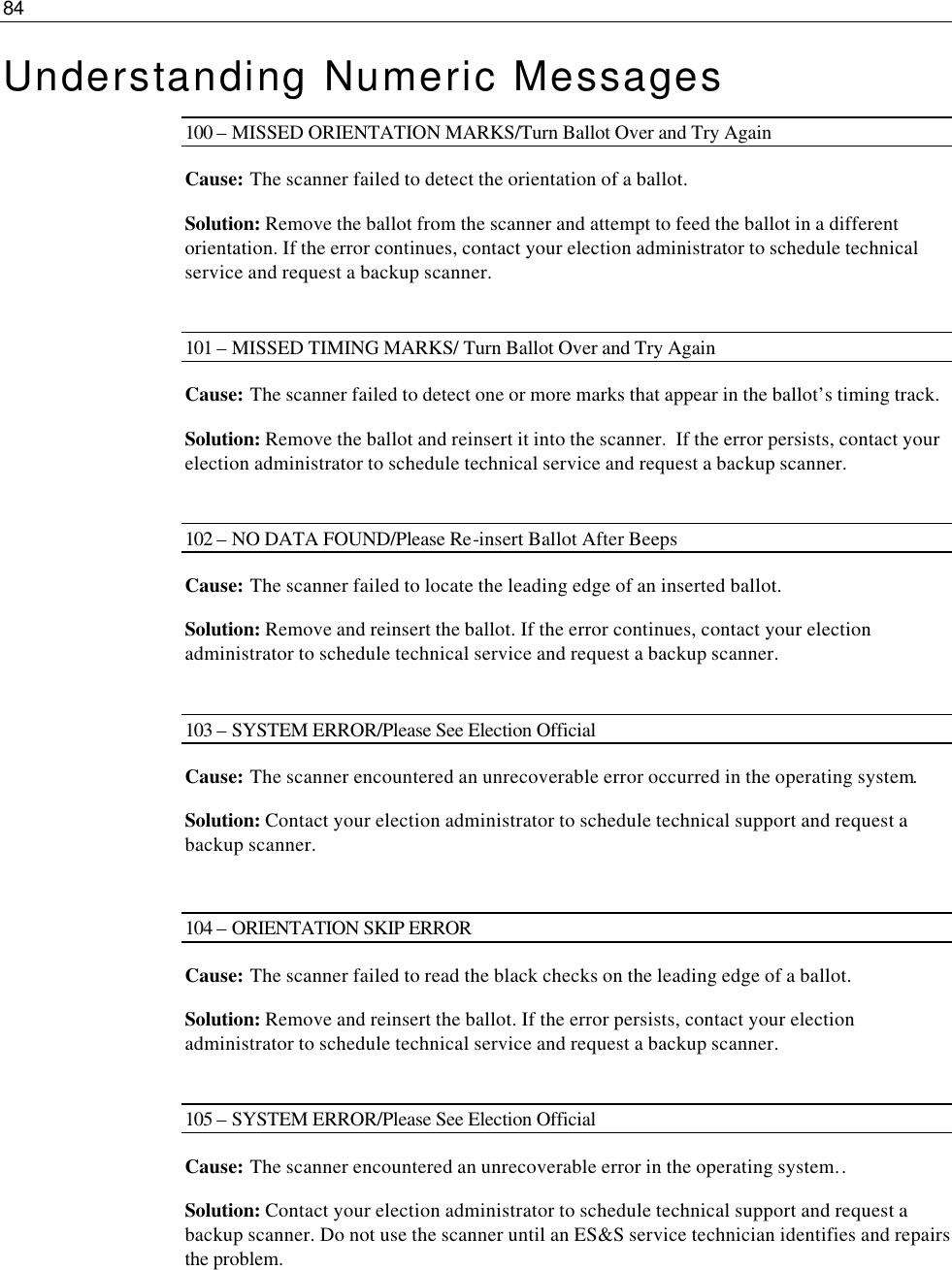 84  Understanding Numeric Messages 100 – MISSED ORIENTATION MARKS/Turn Ballot Over and Try Again Cause: The scanner failed to detect the orientation of a ballot. Solution: Remove the ballot from the scanner and attempt to feed the ballot in a different orientation. If the error continues, contact your election administrator to schedule technical service and request a backup scanner.  101 – MISSED TIMING MARKS/ Turn Ballot Over and Try Again Cause: The scanner failed to detect one or more marks that appear in the ballot’s timing track.  Solution: Remove the ballot and reinsert it into the scanner.  If the error persists, contact your election administrator to schedule technical service and request a backup scanner.  102 – NO DATA FOUND/Please Re-insert Ballot After Beeps Cause: The scanner failed to locate the leading edge of an inserted ballot. Solution: Remove and reinsert the ballot. If the error continues, contact your election administrator to schedule technical service and request a backup scanner.  103 – SYSTEM ERROR/Please See Election Official Cause: The scanner encountered an unrecoverable error occurred in the operating system. Solution: Contact your election administrator to schedule technical support and request a backup scanner.   104 – ORIENTATION SKIP ERROR Cause: The scanner failed to read the black checks on the leading edge of a ballot. Solution: Remove and reinsert the ballot. If the error persists, contact your election administrator to schedule technical service and request a backup scanner.  105 – SYSTEM ERROR/Please See Election Official Cause: The scanner encountered an unrecoverable error in the operating system.. Solution: Contact your election administrator to schedule technical support and request a backup scanner. Do not use the scanner until an ES&amp;S service technician identifies and repairs the problem.   