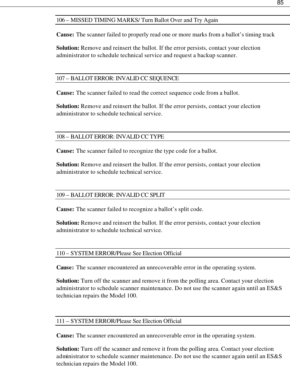     85  106 – MISSED TIMING MARKS/ Turn Ballot Over and Try Again Cause: The scanner failed to properly read one or more marks from a ballot’s timing track  Solution: Remove and reinsert the ballot. If the error persists, contact your election administrator to schedule technical service and request a backup scanner.  107 – BALLOT ERROR: INVALID CC SEQUENCE Cause: The scanner failed to read the correct sequence code from a ballot. Solution: Remove and reinsert the ballot. If the error persists, contact your election administrator to schedule technical service.  108 – BALLOT ERROR: INVALID CC TYPE Cause: The scanner failed to recognize the type code for a ballot. Solution: Remove and reinsert the ballot. If the error persists, contact your election administrator to schedule technical service.  109 – BALLOT ERROR: INVALID CC SPLIT Cause: The scanner failed to recognize a ballot’s split code. Solution: Remove and reinsert the ballot. If the error persists, contact your election administrator to schedule technical service.  110 – SYSTEM ERROR/Please See Election Official Cause: The scanner encountered an unrecoverable error in the operating system.  Solution: Turn off the scanner and remove it from the polling area. Contact your election administrator to schedule scanner maintenance. Do not use the scanner again until an ES&amp;S technician repairs the Model 100.  111 – SYSTEM ERROR/Please See Election Official Cause: The scanner encountered an unrecoverable error in the operating system. Solution: Turn off the scanner and remove it from the polling area. Contact your election administrator to schedule scanner maintenance. Do not use the scanner again until an ES&amp;S technician repairs the Model 100.  