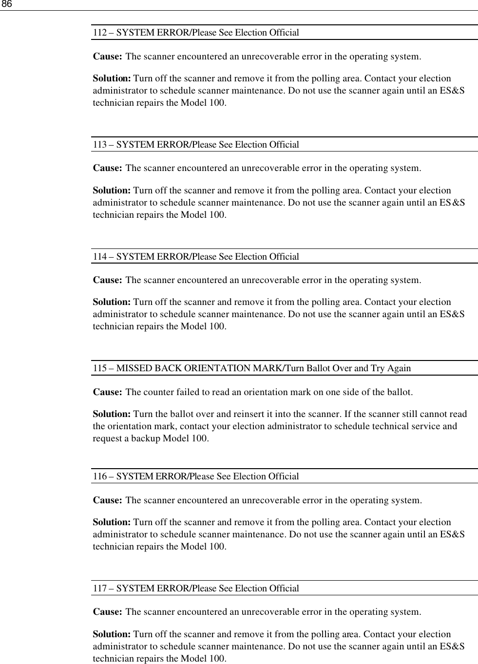 86  112 – SYSTEM ERROR/Please See Election Official Cause: The scanner encountered an unrecoverable error in the operating system. Solution: Turn off the scanner and remove it from the polling area. Contact your election administrator to schedule scanner maintenance. Do not use the scanner again until an ES&amp;S technician repairs the Model 100.  113 – SYSTEM ERROR/Please See Election Official Cause: The scanner encountered an unrecoverable error in the operating system. Solution: Turn off the scanner and remove it from the polling area. Contact your election administrator to schedule scanner maintenance. Do not use the scanner again until an ES&amp;S technician repairs the Model 100.  114 – SYSTEM ERROR/Please See Election Official Cause: The scanner encountered an unrecoverable error in the operating system. Solution: Turn off the scanner and remove it from the polling area. Contact your election administrator to schedule scanner maintenance. Do not use the scanner again until an ES&amp;S technician repairs the Model 100.  115 – MISSED BACK ORIENTATION MARK/Turn Ballot Over and Try Again Cause: The counter failed to read an orientation mark on one side of the ballot. Solution: Turn the ballot over and reinsert it into the scanner. If the scanner still cannot read the orientation mark, contact your election administrator to schedule technical service and request a backup Model 100.  116 – SYSTEM ERROR/Please See Election Official Cause: The scanner encountered an unrecoverable error in the operating system.  Solution: Turn off the scanner and remove it from the polling area. Contact your election administrator to schedule scanner maintenance. Do not use the scanner again until an ES&amp;S technician repairs the Model 100.  117 – SYSTEM ERROR/Please See Election Official Cause: The scanner encountered an unrecoverable error in the operating system. Solution: Turn off the scanner and remove it from the polling area. Contact your election administrator to schedule scanner maintenance. Do not use the scanner again until an ES&amp;S technician repairs the Model 100.  