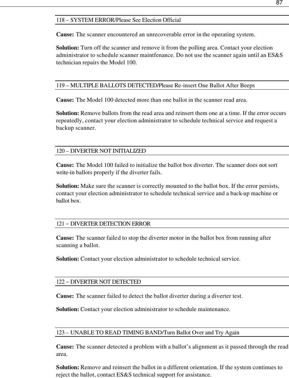     87  118 – SYSTEM ERROR/Please See Election Official Cause: The scanner encountered an unrecoverable error in the operating system.  Solution: Turn off the scanner and remove it from the polling area. Contact your election administrator to schedule scanner maintfenance. Do not use the scanner again until an ES&amp;S technician repairs the Model 100.  119 – MULTIPLE BALLOTS DETECTED/Please Re-insert One Ballot After Beeps Cause:  The Model 100 detected more than one ballot in the scanner read area. Solution: Remove ballots from the read area and reinsert them one at a time. If the error occurs repeatedly, contact your election administrator to schedule technical service and request a backup scanner.  120 – DIVERTER NOT INITIALIZED Cause:  The Model 100 failed to initialize the ballot box diverter. The scanner does not sort write-in ballots properly if the diverter fails. Solution: Make sure the scanner is correctly mounted to the ballot box. If the error persists, contact your election administrator to schedule technical service and a back-up machine or ballot box.  121 − DIVERTER DETECTION ERROR Cause:  The scanner failed to stop the diverter motor in the ballot box from running after scanning a ballot. Solution: Contact your election administrator to schedule technical service.  122 − DIVERTER NOT DETECTED Cause:  The scanner failed to detect the ballot diverter during a diverter test. Solution: Contact your election administrator to schedule maintenance.  123 – UNABLE TO READ TIMING BAND/Turn Ballot Over and Try Again Cause:  The scanner detected a problem with a ballot’s alignment as it passed through the read area.  Solution: Remove and reinsert the ballot in a different orientation. If the system continues to reject the ballot, contact ES&amp;S technical support for assistance.    