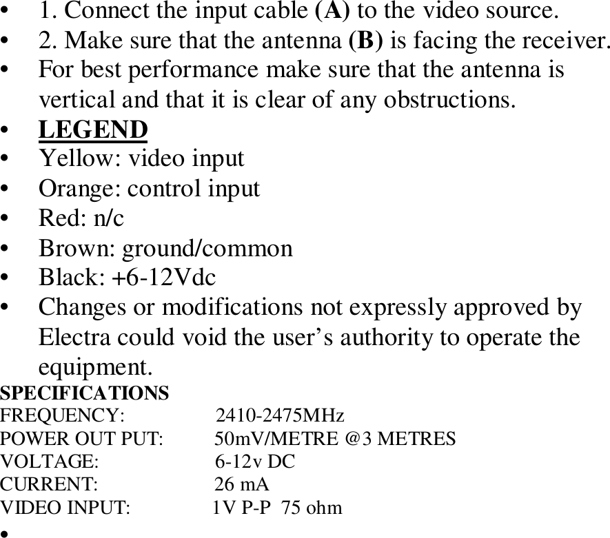 &bull; 1. Connect the input cable (A) to the video source.&bull; 2. Make sure that the antenna (B) is facing the receiver.&bull; For best performance make sure that the antenna isvertical and that it is clear of any obstructions.&bull; LEGEND&bull; Yellow: video input&bull; Orange: control input&bull; Red: n/c&bull; Brown: ground/common&bull; Black: +6-12Vdc&bull; Changes or modifications not expressly approved byElectra could void the user&rsquo;s authority to operate theequipment.SPECIFICATIONSFREQUENCY:                  2410-2475MHzPOWER OUT PUT:          50mV/METRE @3 METRESVOLTAGE:                       6-12v DCCURRENT:                       26 mAVIDEO INPUT:                1V P-P  75 ohm&bull; 