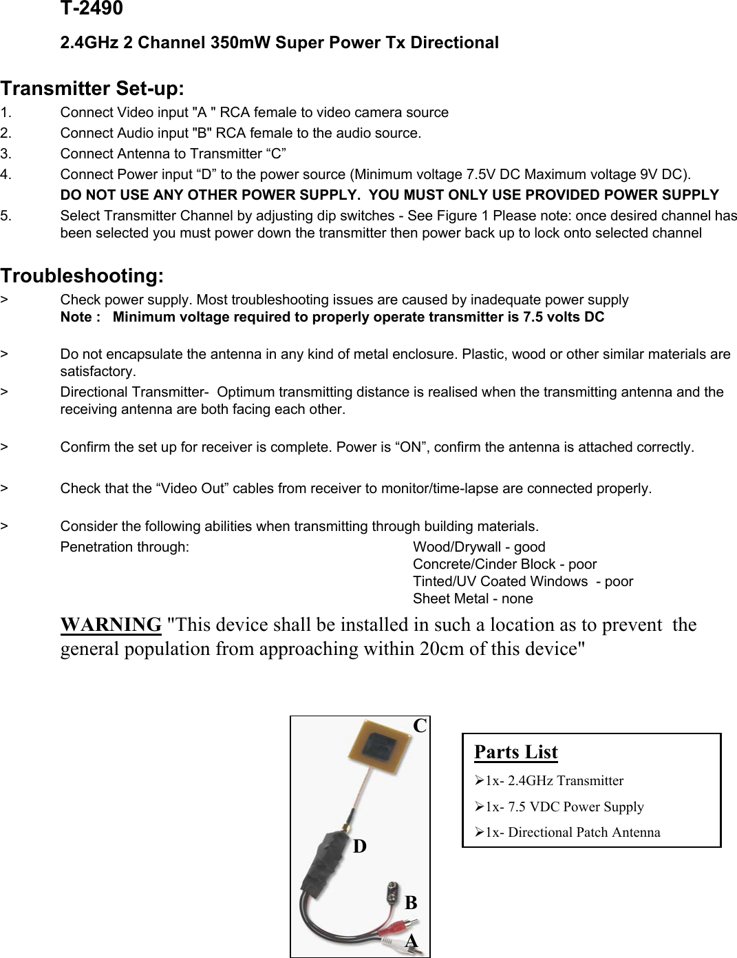T-24902.4GHz 2 Channel 350mW Super Power Tx Directional Transmitter Set-up:1.    Connect Video input "A " RCA female to video camera source2. Connect Audio input "B" RCA female to the audio source. 3. Connect Antenna to Transmitter &ldquo;C&rdquo;4. Connect Power input &ldquo;D&rdquo; to the power source (Minimum voltage 7.5V DC Maximum voltage 9V DC).DO NOT USE ANY OTHER POWER SUPPLY.  YOU MUST ONLY USE PROVIDED POWER SUPPLY5. Select Transmitter Channel by adjusting dip switches - See Figure 1 Please note: once desired channel has been selected you must power down the transmitter then power back up to lock onto selected channelTroubleshooting:>    Check power supply. Most troubleshooting issues are caused by inadequate power supplyNote :   Minimum voltage required to properly operate transmitter is 7.5 volts DC>   Do not encapsulate the antenna in any kind of metal enclosure. Plastic, wood or other similar materials are satisfactory.>    Directional Transmitter- Optimum transmitting distance is realised when the transmitting antenna and the receiving antenna are both facing each other.>     Confirm the set up for receiver is complete. Power is &ldquo;ON&rdquo;, confirm the antenna is attached correctly.>    Check that the &ldquo;Video Out&rdquo; cables from receiver to monitor/time-lapse are connected properly.>   Consider the following abilities when transmitting through building materials.Penetration through:       Wood/Drywall - goodConcrete/Cinder Block - poorTinted/UV Coated Windows  - poorSheet Metal - noneWARNING "This device shall be installed in such a location as to prevent the general population from approaching within 20cm of this device"BDACParts List&frac34;1x- 2.4GHz Transmitter&frac34;1x- 7.5 VDC Power Supply&frac34;1x- Directional Patch Antenna
