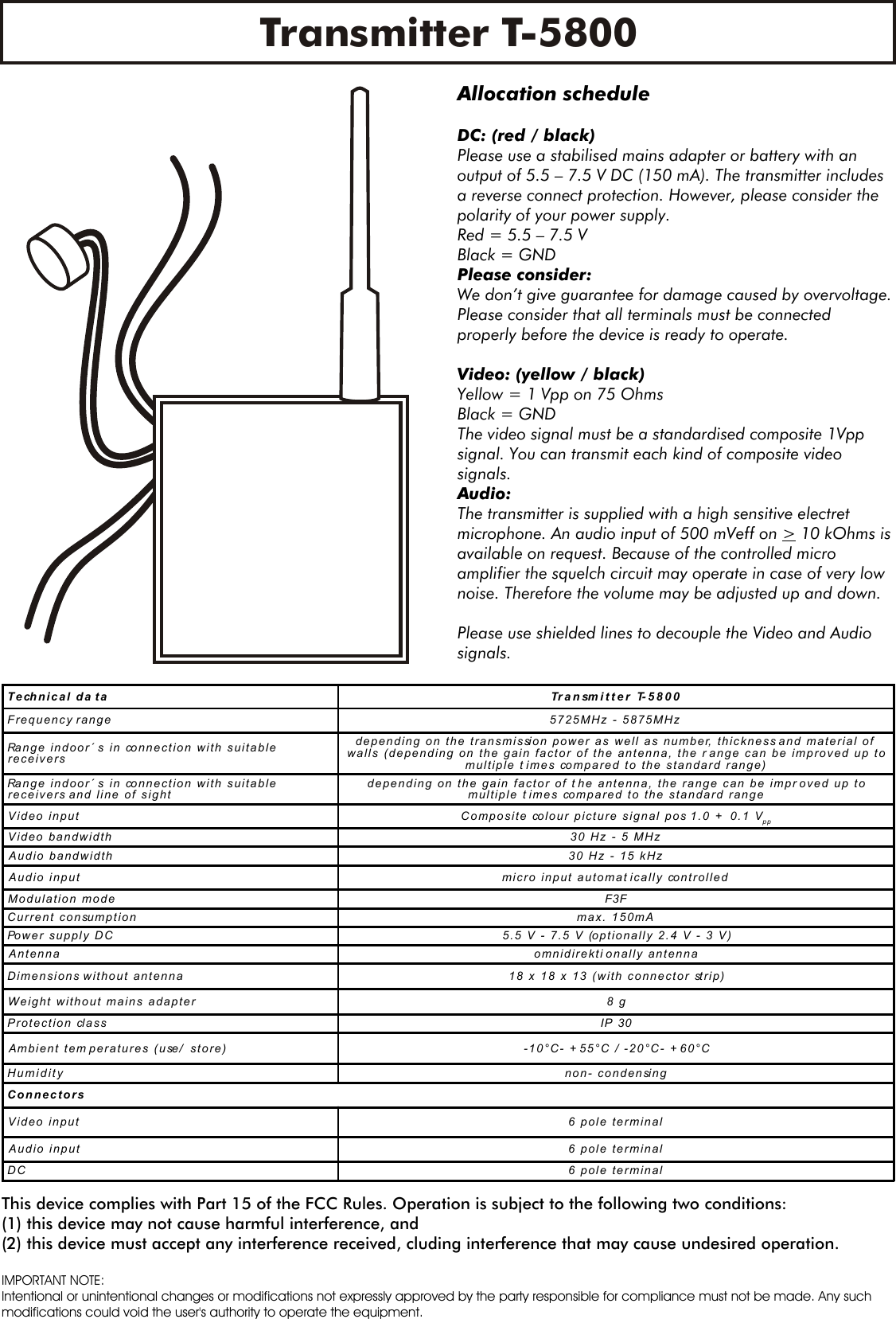 Transmitter T-5800Allocation scheduleDC: (red / black)Please use a stabilised mains adapter or battery with an output of 5.5 &ndash; 7.5 V DC (150 mA). The transmitter includes a reverse connect protection. However, please consider the polarity of your power supply.Red = 5.5 &ndash; 7.5 V  Black = GNDPlease consider:We don&rsquo;t give guarantee for damage caused by overvoltage.Please consider that all terminals must be connected properly before the device is ready to operate.Video: (yellow / black)Yellow = 1 Vpp on 75 OhmsBlack = GNDThe video signal must be a standardised composite 1Vpp signal. You can transmit each kind of composite video signals.Audio: The transmitter is supplied with a high sensitive electret microphone. An audio input of 500 mVeff on > 10 kOhms is available on request. Because of the controlled micro amplifier the squelch circuit may operate in case of very low noise. Therefore the volume may be adjusted up and down.Please use shielded lines to decouple the Video and Audio signals.Technical da ta Transmitter T-5800Frequency range 5725MHz - 5875MHzRange indoor&acute; s in connection with suitablereceiversdepending on the transmission power as well as number, thickness and material ofwalls (depending on the gain factor of the antenna, the r ange can be improved up tomultiple times compared to the standard range)Range indoor&acute; s in connection with suitablereceivers and line of sight depending on the gain factor of the antenna, the range can be improved up tomultiple times compared to the standard rangeVideo input Composite colour picture signal pos 1.0 + 0.1 VppVideo bandwidth 30 Hz - 5 MHzAudio bandwidth 30 Hz - 15 kHzAudio input micro input automatically controlledModulation mode F3FCurrent consumption max. 150mAPower supply DC 5.5 V - 7.5 V (optionally 2.4 V - 3 V)Antenna omnidirektionally antennaDimensions without antenna 18 x 18 x 13 (with connector strip)Weight without mains adapter 8 gProtection class IP 30Ambient temperatures (use/ store) -10&deg;C- +55&deg;C / -20&deg;C- + 60&deg;CHumidity non- condensingConnectorsVideo input 6 pole terminalAudio input 6 pole terminalDC 6 pole terminalThis device complies with Part 15 of the FCC Rules. Operation is subject to the following two conditions:(1) this device may not cause harmful interference, and(2) this device must accept any interference received, cluding interference that may cause undesired operation.IMPORTANT NOTE:Intentional or unintentional changes or modifications not expressly approved by the party responsible for compliance must not be made. Any suchmodifications could void the user's authority to operate the equipment.