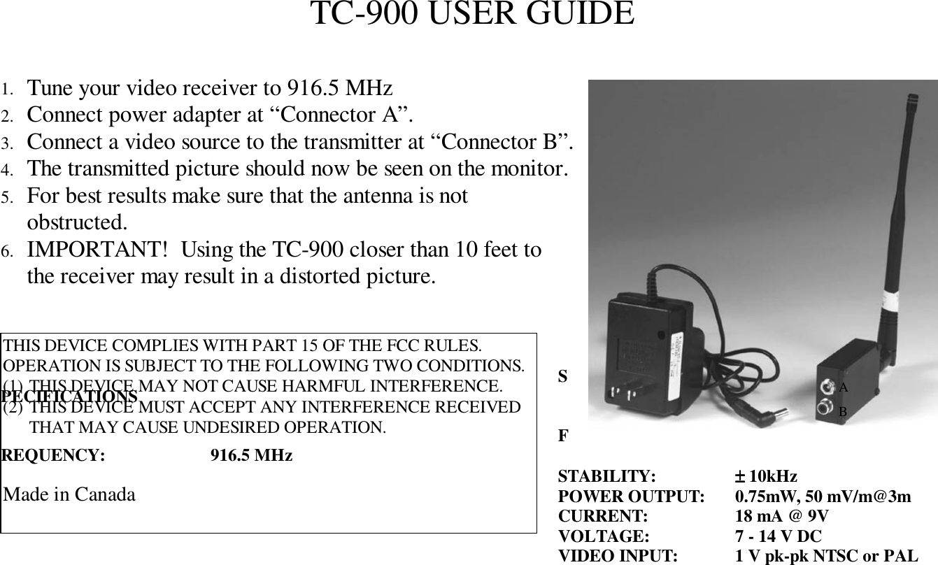 TC-900 USER GUIDE1.  Tune your video receiver to 916.5 MHz2.  Connect power adapter at &ldquo;Connector A&rdquo;.3.  Connect a video source to the transmitter at &ldquo;Connector B&rdquo;.4.  The transmitted picture should now be seen on the monitor.5.  For best results make sure that the antenna is notobstructed.6.  IMPORTANT!  Using the TC-900 closer than 10 feet tothe receiver may result in a distorted picture.SPECIFICATIONSFREQUENCY: 916.5 MHz STABILITY: &plusmn;&plusmn;&plusmn;&plusmn; 10kHzPOWER OUTPUT: 0.75mW, 50 mV/m@3mCURRENT: 18 mA @ 9VVOLTAGE: 7 - 14 V DCVIDEO INPUT: 1 V pk-pk NTSC or PALABTHIS DEVICE COMPLIES WITH PART 15 OF THE FCC RULES.OPERATION IS SUBJECT TO THE FOLLOWING TWO CONDITIONS.(1)  THIS DEVICE MAY NOT CAUSE HARMFUL INTERFERENCE.(2)  THIS DEVICE MUST ACCEPT ANY INTERFERENCE RECEIVEDTHAT MAY CAUSE UNDESIRED OPERATION.Made in Canada