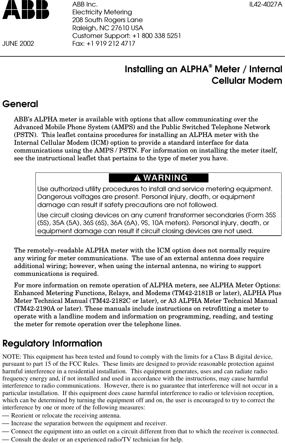 ABB Inc. IL42-4027AElectricity Metering208 South Rogers LaneRaleigh, NC 27610 USACustomer Support: +1 800 338 5251JUNE 2002 Fax: +1 919 212 4717Installing an ALPHA® Meter / InternalCellular ModemGeneralABB’s ALPHA meter is available with options that allow communicating over theAdvanced Mobile Phone System (AMPS) and the Public Switched Telephone Network(PSTN).  This leaflet contains procedures for installing an ALPHA meter with theInternal Cellular Modem (ICM) option to provide a standard interface for datacommunications using the AMPS / PSTN. For information on installing the meter itself,see the instructional leaflet that pertains to the type of meter you have.Use authorized utility procedures to install and service metering equipment.Dangerous voltages are present. Personal injury, death, or equipmentdamage can result if safety precautions are not followed.Use circuit closing devices on any current transformer secondaries (Form 35S(5S), 35A (5A), 36S (6S), 36A (6A), 9S, 10A meters). Personal injury, death, orequipment damage can result if circuit closing devices are not used.The remotely–readable ALPHA meter with the ICM option does not normally requireany wiring for meter communications.  The use of an external antenna does requireadditional wiring; however, when using the internal antenna, no wiring to supportcommunications is required.For more information on remote operation of ALPHA meters, see ALPHA Meter Options:Enhanced Metering Functions, Relays, and Modems (TM42-2181B or later), ALPHA PlusMeter Technical Manual (TM42-2182C or later), or A3 ALPHA Meter Technical Manual(TM42-2190A or later). These manuals include instructions on retrofitting a meter tooperate with a landline modem and information on programming, reading, and testingthe meter for remote operation over the telephone lines.Regulatory InformationNOTE: This equipment has been tested and found to comply with the limits for a Class B digital device,pursuant to part 15 of the FCC Rules.  These limits are designed to provide reasonable protection againstharmful interference in a residential installation.  This equipment generates, uses and can radiate radiofrequency energy and, if not installed and used in accordance with the instructions, may cause harmfulinterference to radio communications.  However, there is no guarantee that interference will not occur in aparticular installation.  If this equipment does cause harmful interference to radio or television reception,which can be determined by turning the equipment off and on, the user is encouraged to try to correct theinterference by one or more of the following measures:£ Reorient or relocate the receiving antenna.£ Increase the separation between the equipment and receiver.£ Connect the equipment into an outlet on a circuit different from that to which the receiver is connected.£ Consult the dealer or an experienced radio/TV technician for help.